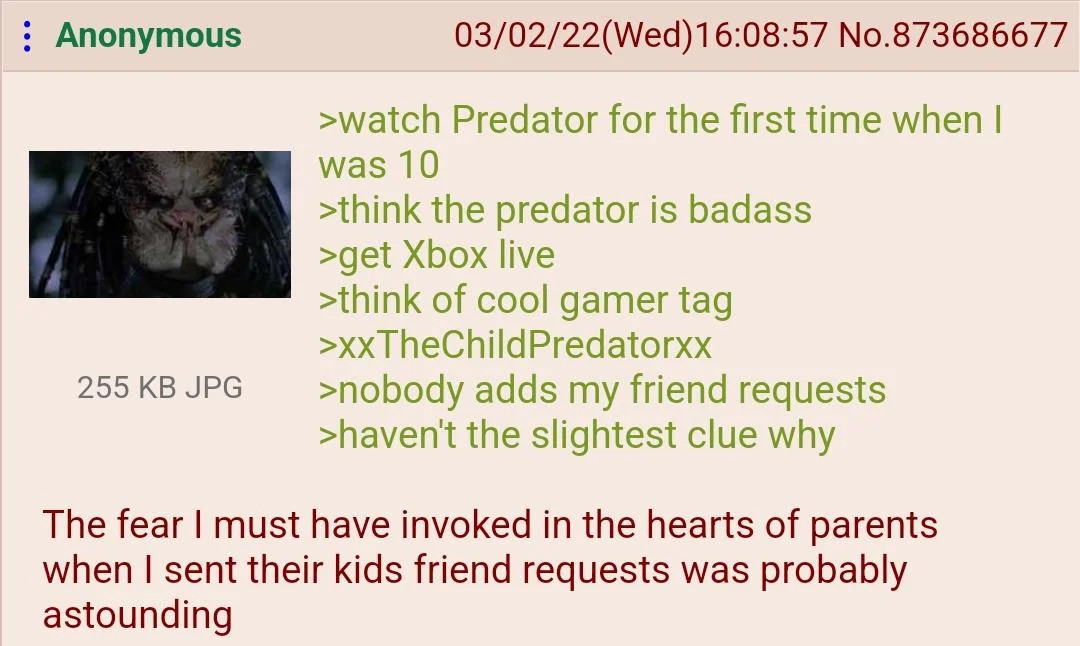 4chan post attached with an image of The Predator. Text reads:
>watch Predator for the first time when I was 10
>think the predator is badass
>get Xbox live
>think of cool gamer tag
>xxTheChildPredatorxx
>nobody adds my friend requests
>haven't the slightest clue why

The fear I must have invoked in the hearts of parents when I sent their kids friend requests was probably astounding