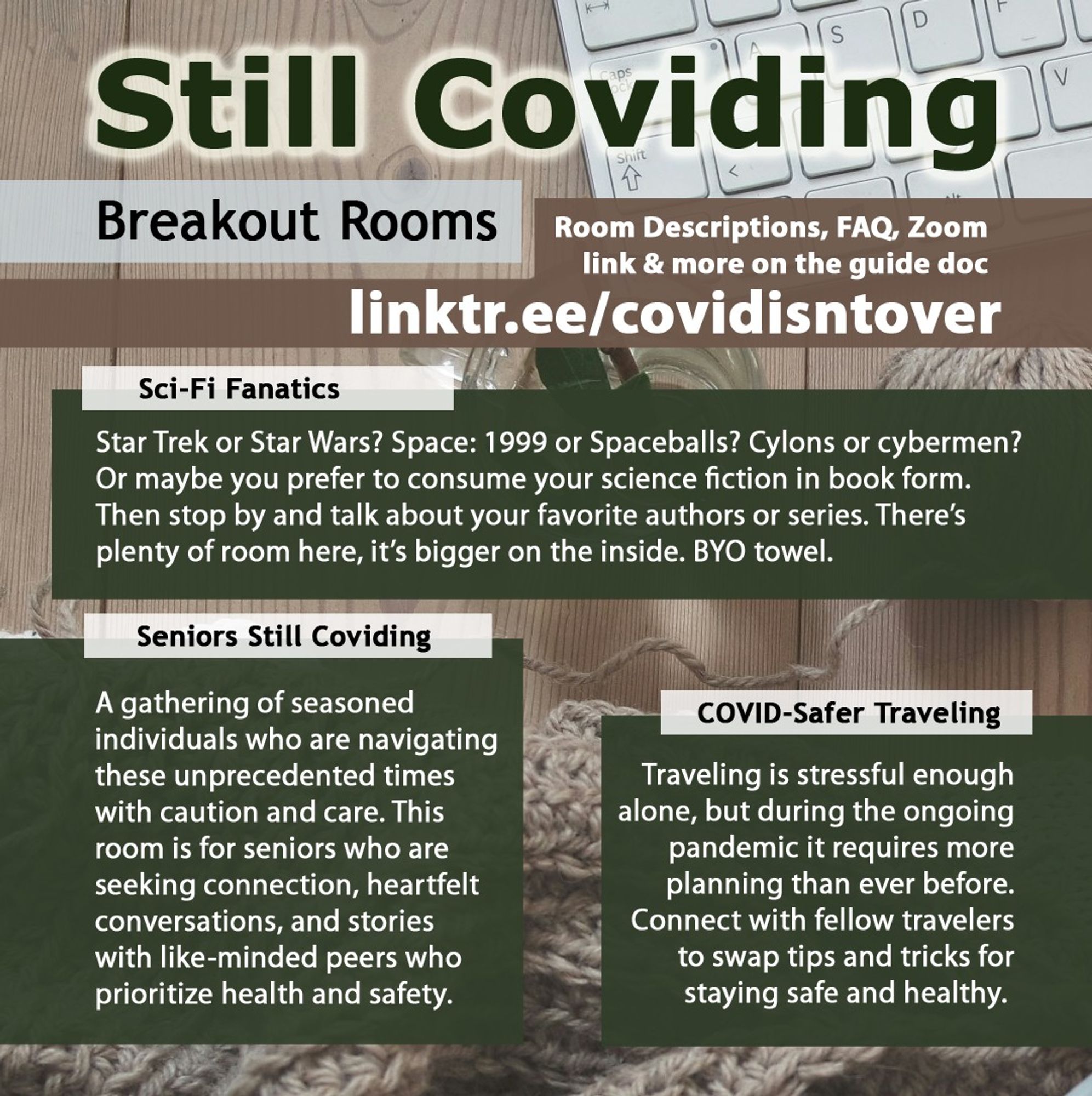 2/4 Still Coviding. Breakout Rooms. Room Descriptions, FAQ, Zoom link & more: linktr.ee/covidisntover. Sci-Fi Fanatics: Star Trek or Star Wars? Space: 1999 or Spaceballs? Cylons or cybermen? Or maybe you prefer to consume your science fiction in book form. Then stop by and talk about your favorite authors or series. There’s plenty of room here, it’s bigger on the inside. BYO towel. Seniors Still Coviding: A gathering of seasoned individuals who are navigating these unprecedented times with caution and care. This room is for seniors who are seeking connection, heartfelt conversations, and stories with like-minded peers who prioritize health and safety. COVID-Safer Traveling: Traveling is stressful enough alone, but during the ongoing pandemic it requires more planning than ever before. Connect with fellow travelers to swap tips and tricks for staying safe and healthy.