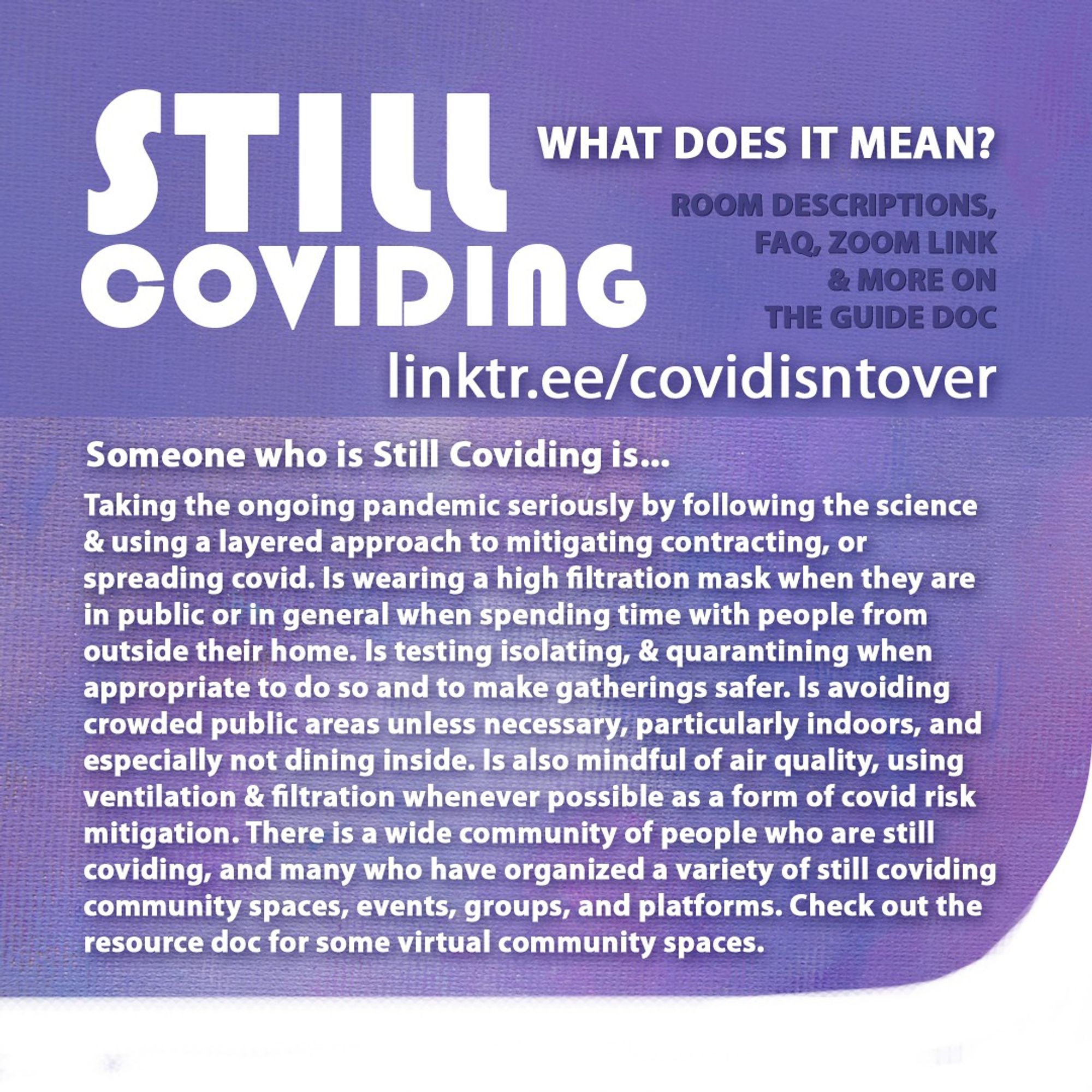 4/4 Still Coviding. Rotating Rooms. Room Descriptions, FAQ, Zoom link & more on the guide doc: linktr.ee/covidisntover. Someone who is Still Coviding is... Taking the ongoing pandemic seriously by following the science & using a layered approach to mitigating contracting, or spreading covid. Wearing a high filtration mask when in public or in general when spending time with people from outside their home. Testing isolating, & quarantining when appropriate & for safer gatherings. Avoiding crowded public areas unless necessary, especially indoors. Not dining inside and mindful of air quality, using ventilation & filtration whenever possible as a form of covid risk mitigation. There is a wide community of people who are still coviding, & many who have organized a variety of community spaces, events, groups, and platforms.