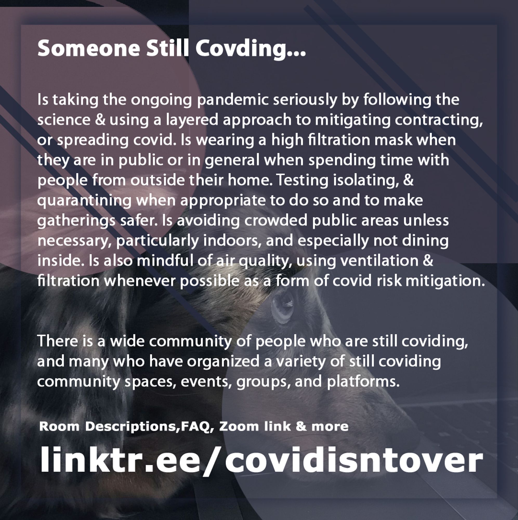 4/4 Someone Still Coviding... Is taking the ongoing pandemic seriously by following the science & using a layered approach to mitigating contracting, or spreading covid. Wearing a high filtration mask when in public or in general when spending time with people from outside their home. Is testing isolating, & quarantining when appropriate & for safer gatherings. Avoiding crowded public areas unless necessary, especially indoors. Not dining inside and mindful of air quality, using ventilation & filtration whenever possible as a form of covid risk mitigation. There is a wide community of people who are still coviding, & many who have organized a variety of community spaces, events, groups, and platforms  on the resource doc for these virtual spaces. Room Descriptions, FAQ, Zoom link & more on the guide doc: linktr.ee/covidisntover