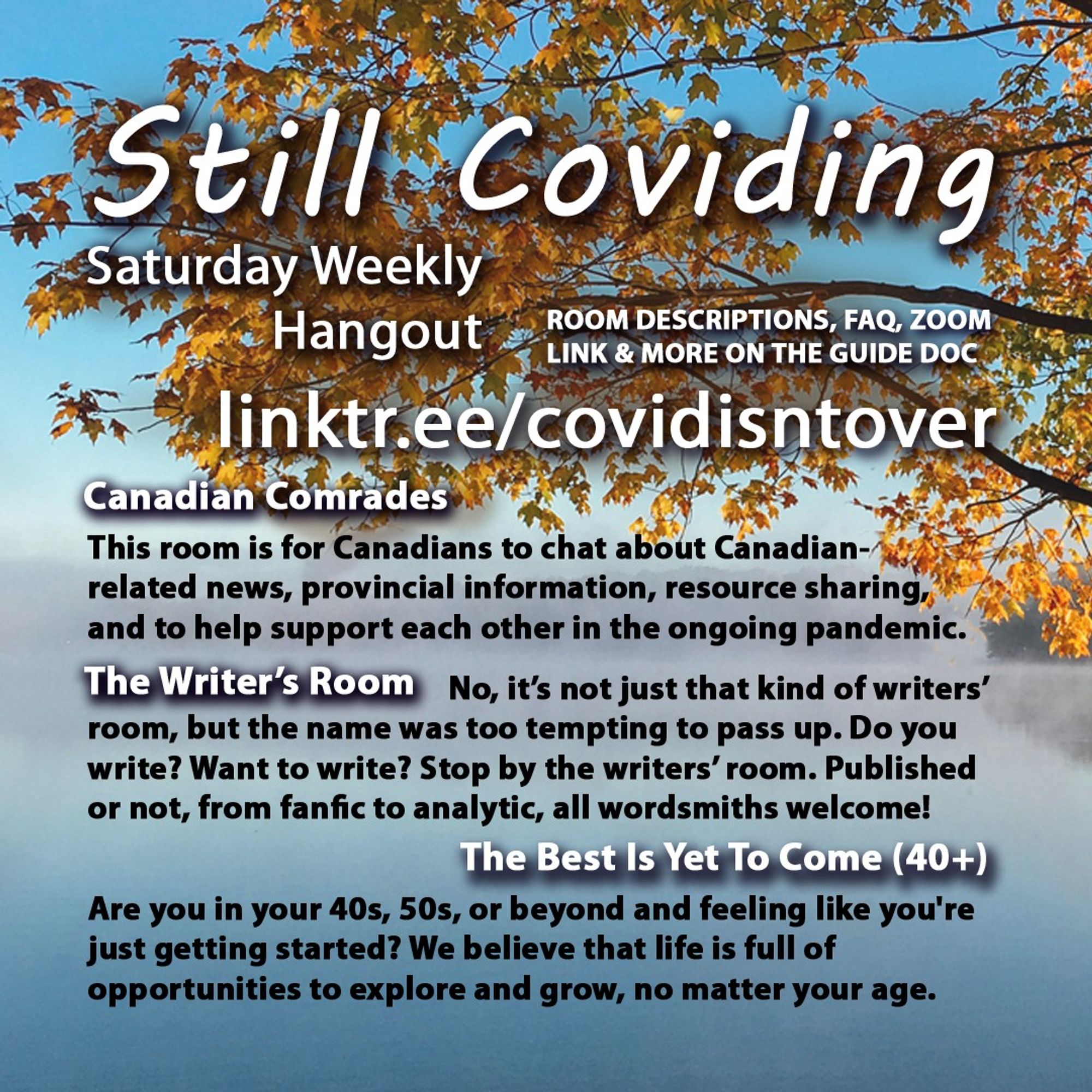 3/4 Still Coviding. Saturday Weekly Hangout. Room Descriptions, FAQ, Zoom link & more on the guide doc linktr.ee/covidisntover. Canadian Comrades: This room is for Canadians to chat about Canadian-related news, provincial information, resource sharing, and to help support each other in the ongoing pandemic. The Writer’s Room: No, it’s not just that kind of writers’ room, but the name was too tempting to pass up. Do you write? Do you want to write? Then stop by the writers’ room. Published or not, from fanfic to analytic, all wordsmiths welcome! The Best Is Yet To Come (40+): Are you in your 40s, 50s, or beyond and feeling like you're just getting started? We believe that life is full of opportunities to explore and grow, no matter what your age.