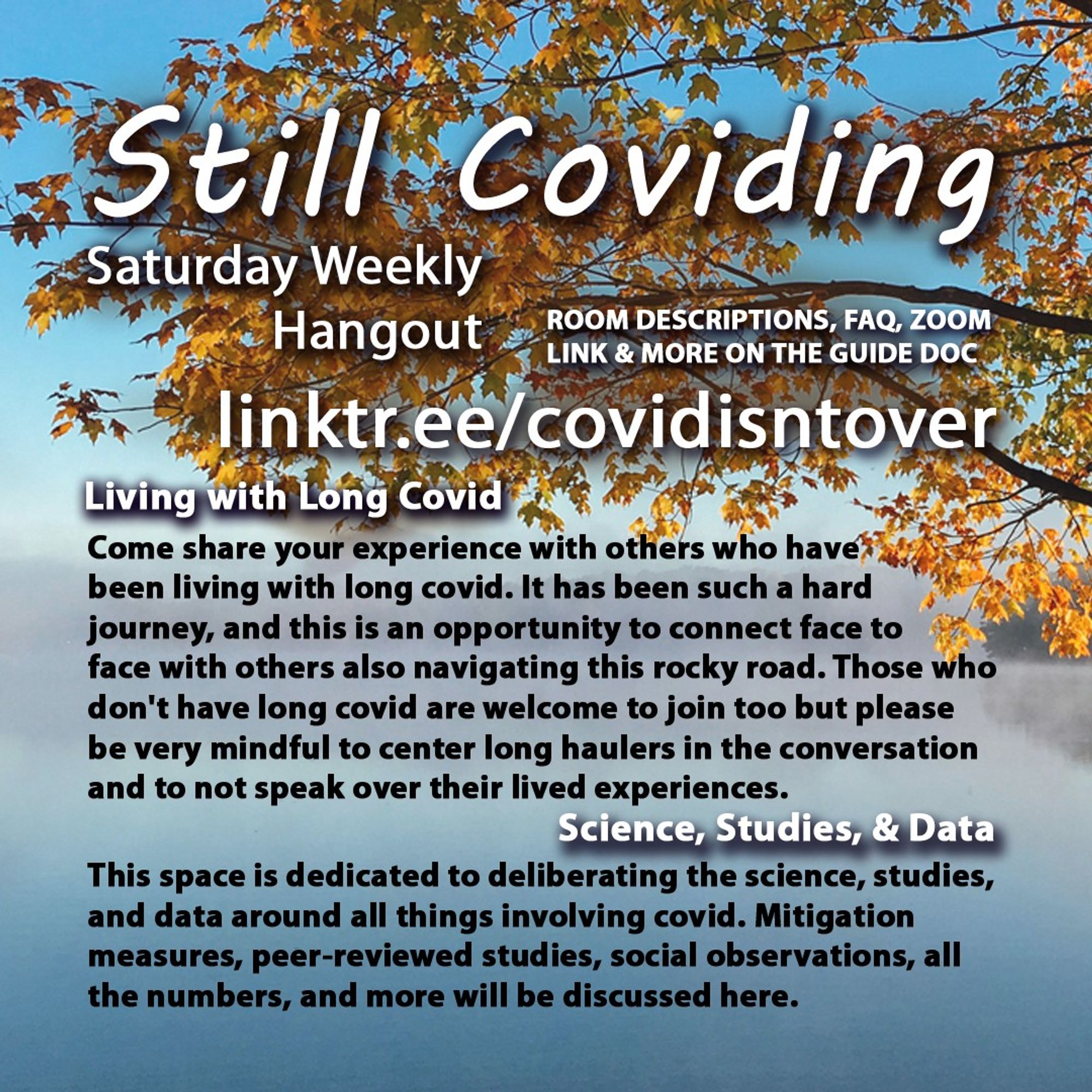 2/4 Still Coviding. Breakout Rooms. Saturday Weekly Hangout. Room Descriptions, FAQ, Zoom link & more on the guide doc linktr.ee/covidisntover. 
Living With Long Covid: Come share your experience with others who have been living with long covid. It has been such a hard journey, and this is an opportunity to connect face to face with others also navigating this rocky road. Those who don't have long covid are welcome to join too but please be very mindful to center long haulers in the conversation and to not speak over their lived experiences. Science, Studies, & Data: This space is dedicated to deliberating the science, studies, and data around all things involving covid. Mitigation measures, peer-reviewed studies, social observations, all the numbers, and more will be discussed here.