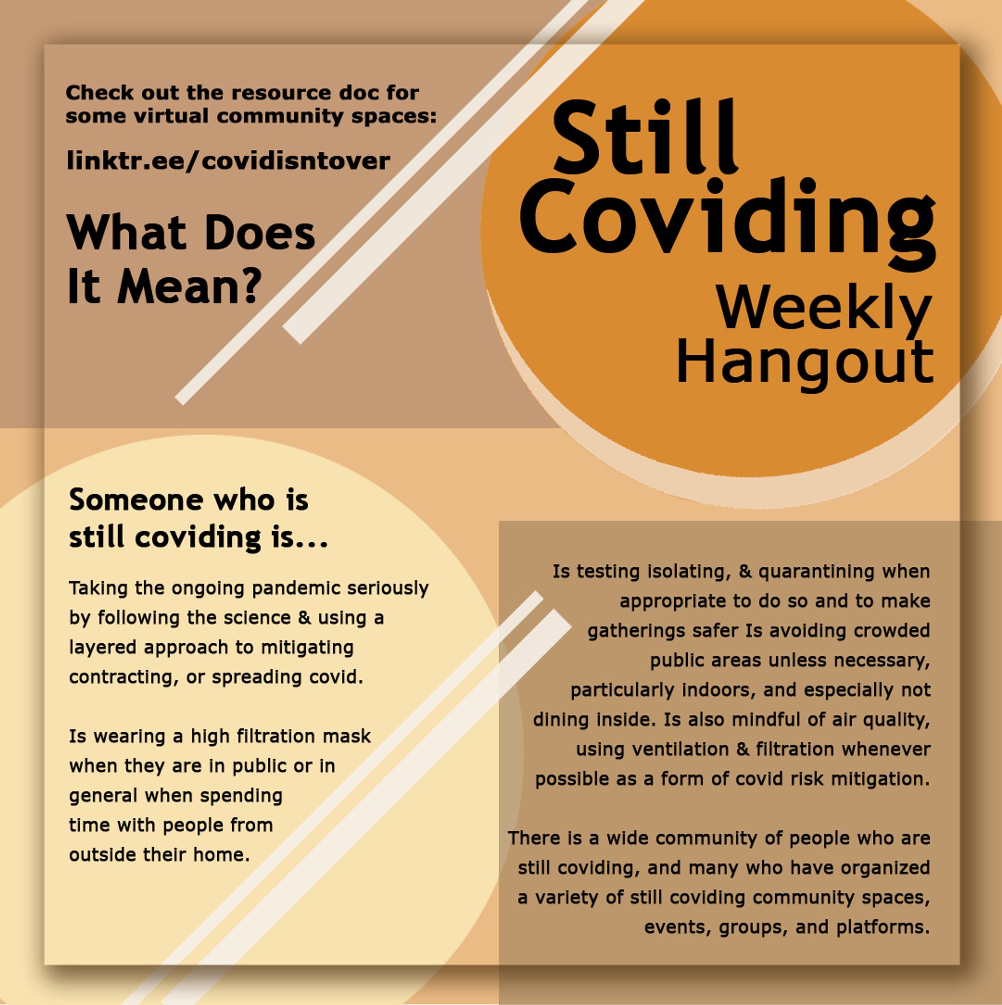 Still Coviding
What Does It Mean?
Someone who is still coviding is..

Taking the ongoing pandemic seriously by following the science & using a layered approach to mitigating contracting, or spreading covid.

Is wearing a high filtration mask when they are in public or in general when spending time with people from outside their home.

Is testing isolating, & quarantining when appropriate to do so and to make gatherings safer Is avoiding crowded
public areas unless necessary,
particularly indoors, and especially not dining inside. 

Is also mindful of air quality, using ventilation & filtration whenever possible as a form of covid risk mitigation.

There is a wide community of people who are still coviding, and many who have organized a variety of still coviding community spaces,
events, groups, and platforms.

Check out the resource doc for some virtual community spaces: linktr.ee/covidisntover