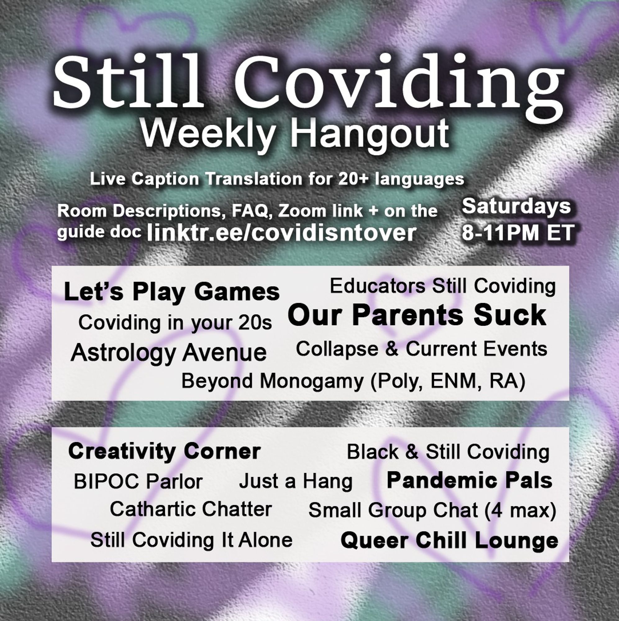 1/4 Still Coviding. Weekly Hangout. Saturdays 8-11 PM ET. Room Descriptions, FAQ, Zoom link + on the guide doc linktr.ee/covidisntover. Live Caption Translation for 20+ languages. Rotating Rooms: Astrology Avenue, Beyond Monogamy , Coviding in your 20s, Educators Still Coviding, Our Parents Suck, Collapse & Current Events, Let's Play Games. Every Week: Still Coviding It Alone, Pandemic Pals, Black & Still Coviding, Cathartic Chatter, Just a Hang, Small Group Chat (4 max), Creativity Corner, Queer Chill Lounge, BIPOC Parlor.