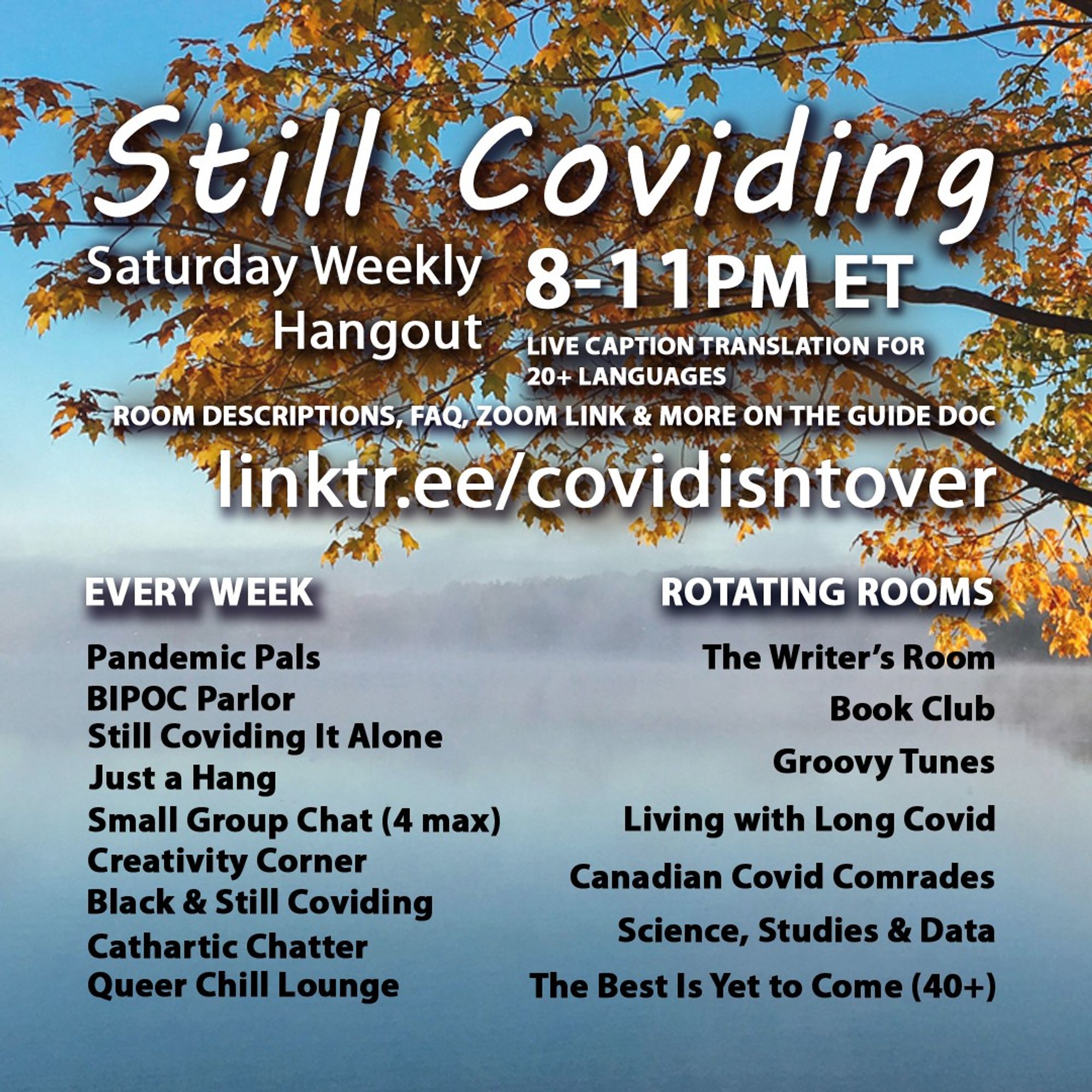 1/4 Still Coviding. Weekly Hangout. Saturdays 8-11 PM ET. Room Descriptions, FAQ, Zoom link & more on the guide doc linktr.ee/covidisntover. Live Caption Translation for 20+ languages. Rotating Rooms: The Writer's Room, Book Club, Groovy Tunes, Living with Long Covid, Canadian Covid Comrades, Science, Studies & Data, The Best Is Yet to Come (40+). Every Week: Still Coviding It Alone, Pandemic Pals, Black & Still Coviding, Cathartic Chatter, Just a Hang, Small Group Chat (4 max), Creativity Corner, Queer Chill Lounge, BIPOC Parlor.