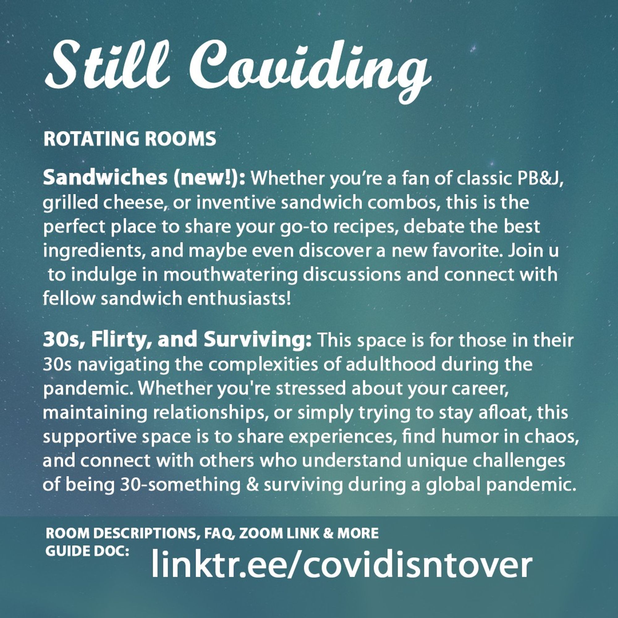 2/4 Still Coviding. Room Descriptions, FAQ, Zoom link & more on the guide doc: linktr.ee/covidisntover. Rotating Rooms. Sandwiches (new!): Whether you’re a fan of classic PB&J, grilled cheese, or inventive sandwich combos, this is the perfect place to share your go-to recipes, debate the best ingredients, and maybe even discover a new favorite. Join us to indulge in mouthwatering discussions and connect with fellow sandwich enthusiasts! 30s, Flirty, and Surviving: This space is for those in their 30s navigating the complexities of adulthood during the pandemic. Whether you're stressed about your career, maintaining relationships, or simply trying to stay afloat, this is a supportive space to share experiences, find humor in the chaos, and connect with others who understand the unique challenges of being 30-something and surviving during a global pandemic.