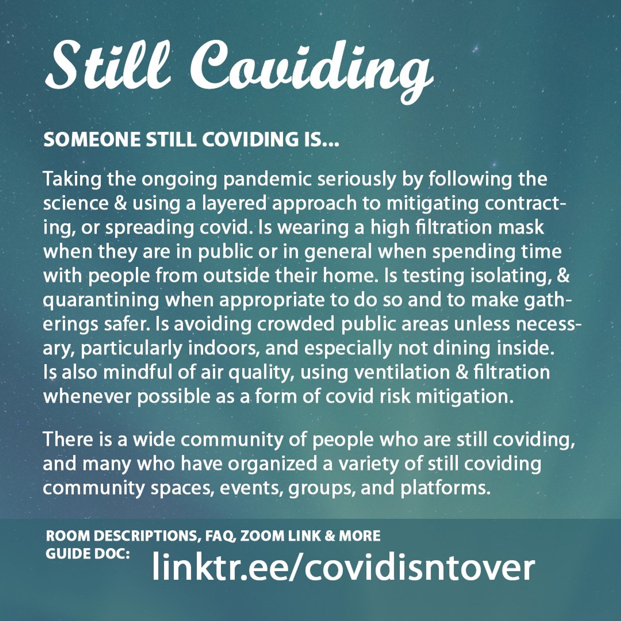 4/4 Still Coviding. Room Descriptions, FAQ, Zoom link & more on the guide doc: linktr.ee/covidisntover. Someone Still Coviding is... Taking the ongoing pandemic seriously by following the science & using a layered approach to mitigating contracting, or spreading covid. Wearing a high filtration mask when in public or in general when spending time with people from outside their home. Is testing isolating, & quarantining when appropriate & for safer gatherings. Avoiding crowded public areas unless necessary, especially indoors. Not dining inside and mindful of air quality, using ventilation & filtration whenever possible as a form of covid risk mitigation. There is a wide community of people who are still coviding, & many who have organized a variety of community spaces, events, groups, and platforms  on the resource doc for these virtual spaces.