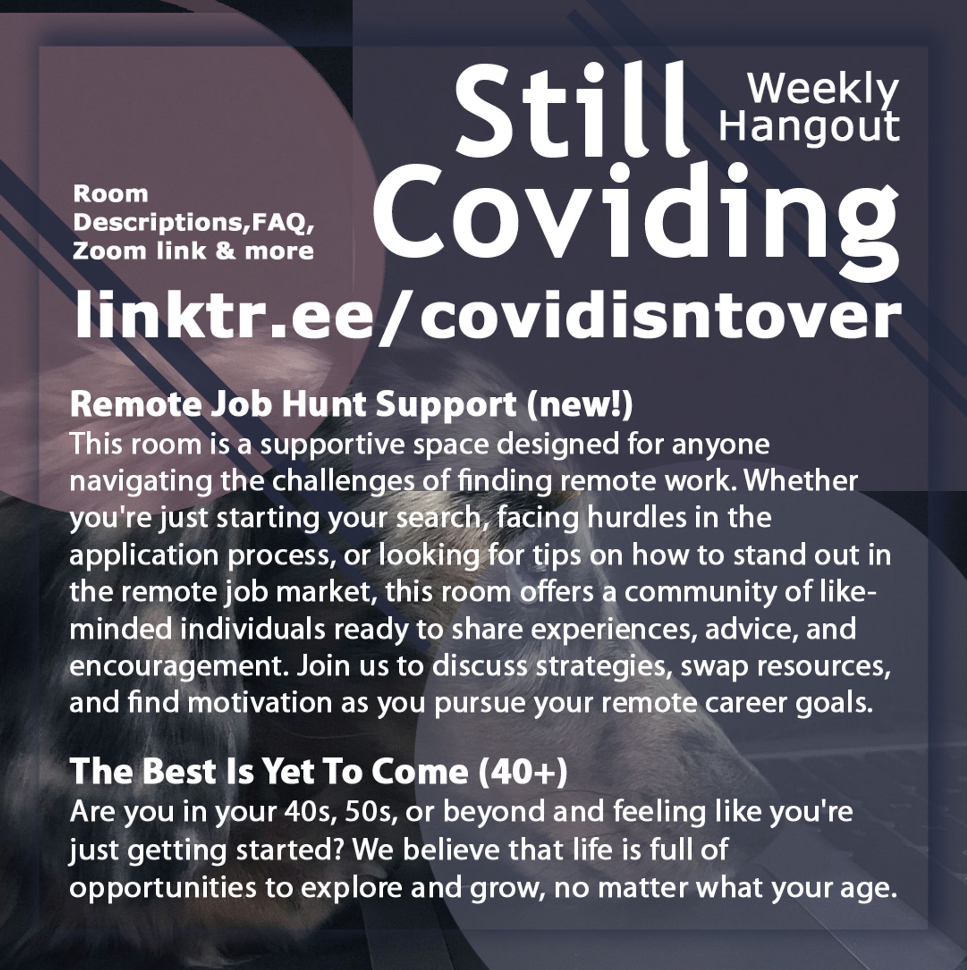 3/4 Still Coviding. Weekly Hangout. Saturdays 8-11 PM ET. Room Descriptions, FAQ, Zoom link & more: linktr.ee/covidisntover. Remote Job Hunt Support (new!): This room is a supportive space designed for anyone navigating the challenges of finding remote work. Whether you're just starting your search, facing hurdles in the application process, or looking for tips on how to stand out in the remote job market, this room offers a community of like-minded individuals ready to share experiences, advice, and encouragement. Join us to discuss strategies, swap resources, and find motivation as you pursue your remote career goals. The Best Is Yet To Come (40+): Are you in your 40s, 50s, or beyond and feeling like you're just getting started? We believe that life is full of opportunities to explore and grow, no matter what your age.