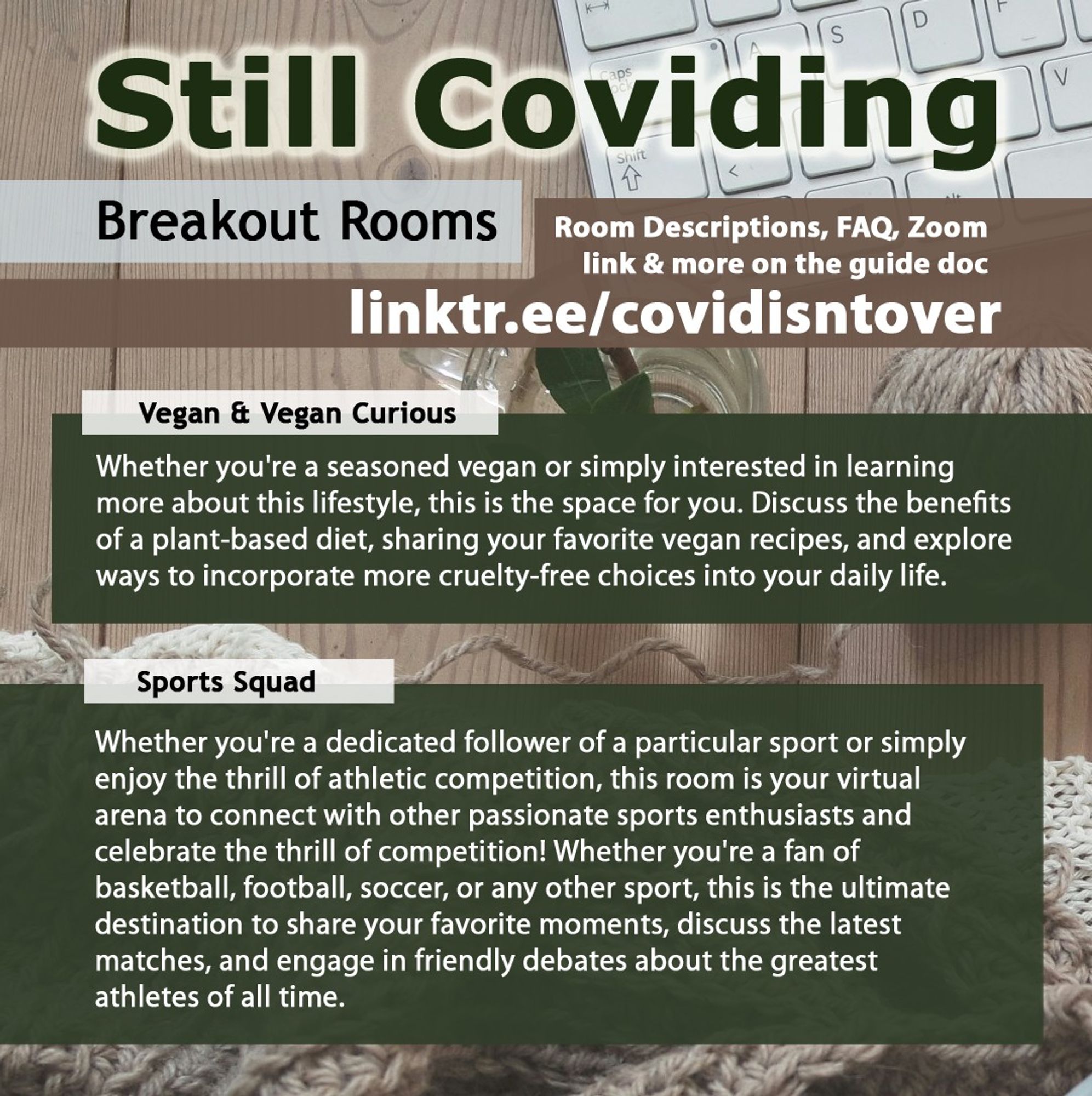 3/4 Still Coviding. Breakout Rooms. Room Descriptions, FAQ, Zoom link & more on the guide doc: linktr.ee/covidisntover. Vegan & Vegan Curious: Whether you're a seasoned vegan or simply interested in learning more about this lifestyle, this is the space for you. Discuss the benefits of a plant-based diet, sharing your favorite vegan recipes, and explore ways to incorporate more cruelty-free choices into your daily life. Sports Squad: Whether you're a dedicated follower of a particular sport or simply enjoy the thrill of athletic competition, this room is your virtual arena to connect with other passionate sports enthusiasts and celebrate the thrill of competition! Whether you're a fan of basketball, football, soccer, or any other sport, this is the ultimate destination to share your favorite moments, discuss the latest matches, and engage in friendly debates about the greatest athletes of all time.