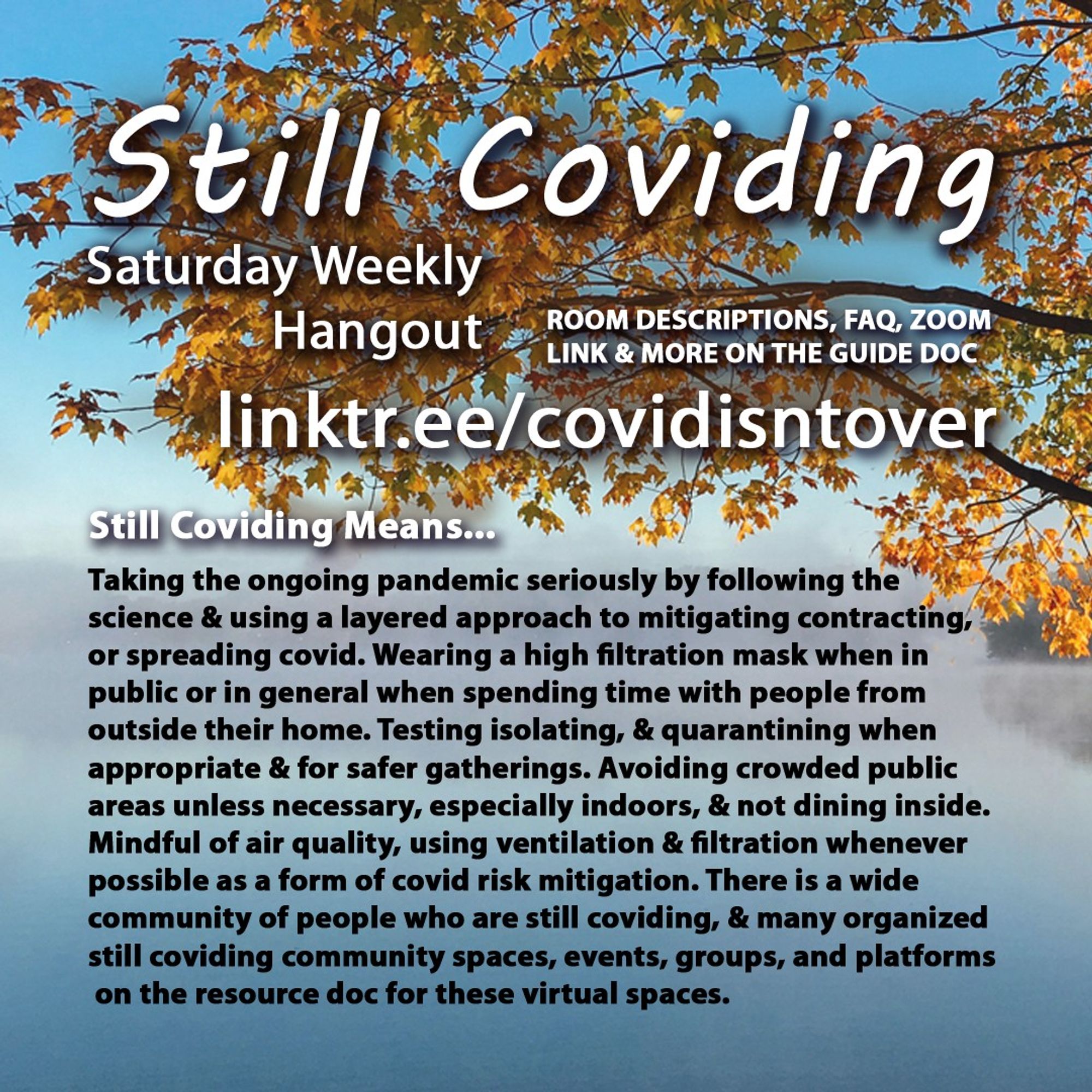 4/4 Still Coviding. Saturday Weekly Hangout. Room Descriptions, FAQ, Zoom link + on the guide doc linktr.ee/covidisntover. Still Coviding Means... Taking the ongoing pandemic seriously by following the science & using a layered approach to mitigating contracting, or spreading covid. Wearing a high filtration mask when in public or in general when spending time with people from outside their home. Testing isolating, & quarantining when appropriate & for safer gatherings. Avoiding crowded public areas unless necessary, especially indoors. Not dining inside and mindful of air quality, using ventilation & filtration whenever possible as a form of covid risk mitigation. There is a wide community of people who are still coviding, & many who have organized a variety of community spaces, events, groups, and platforms.