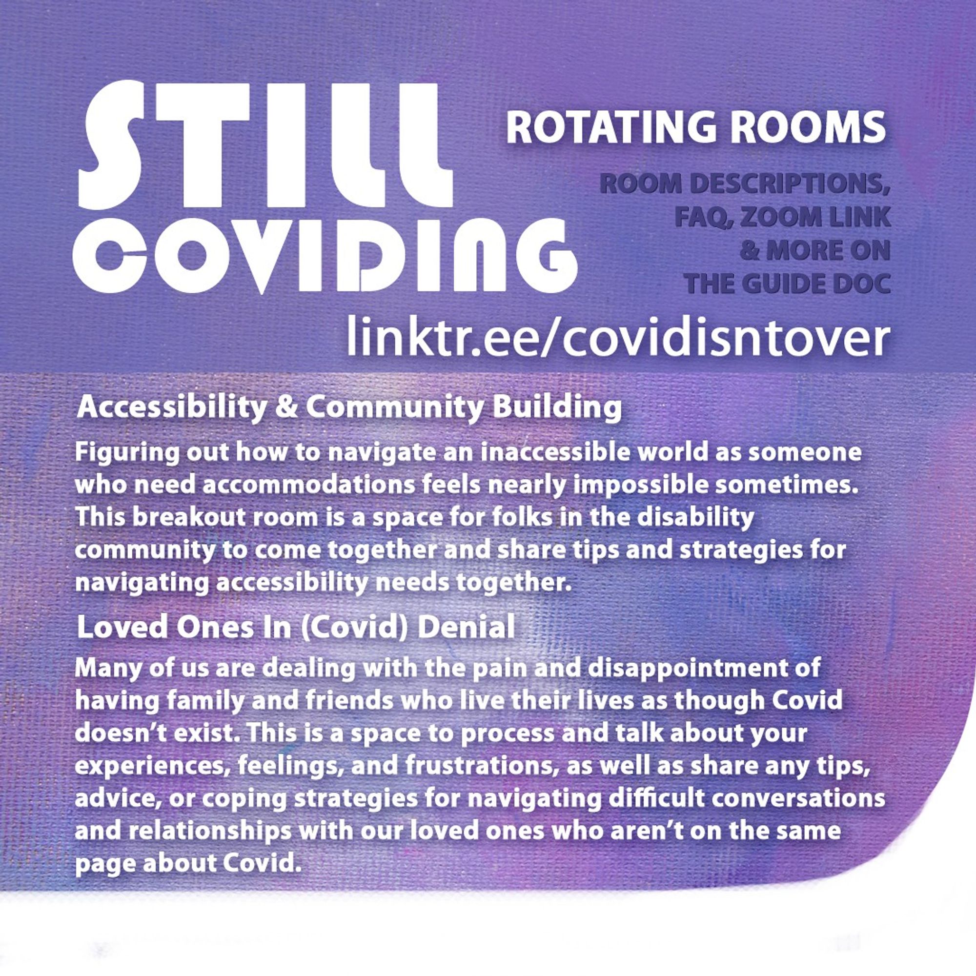 3/4 Still Coviding. Rotating Rooms. Room Descriptions, FAQ, Zoom link & more on the guide doc: linktr.ee/covidisntover. Accessibility & Community Building: Figuring out how to navigate an inaccessible world as someone who need accommodations feels nearly impossible sometimes. This breakout room is a space for folks in the disability community to come together and share tips and strategies for navigating accessibility needs together. Loved Ones In (Covid) Denial: Many of us are dealing with the pain and disappointment of having family and friends who live their lives as though Covid doesn’t exist. This is a space to process and talk about your experiences, feelings, and frustrations, as well as share any tips, advice, or coping strategies for navigating difficult conversations and relationships with our loved ones who aren’t on the same page about Covid.