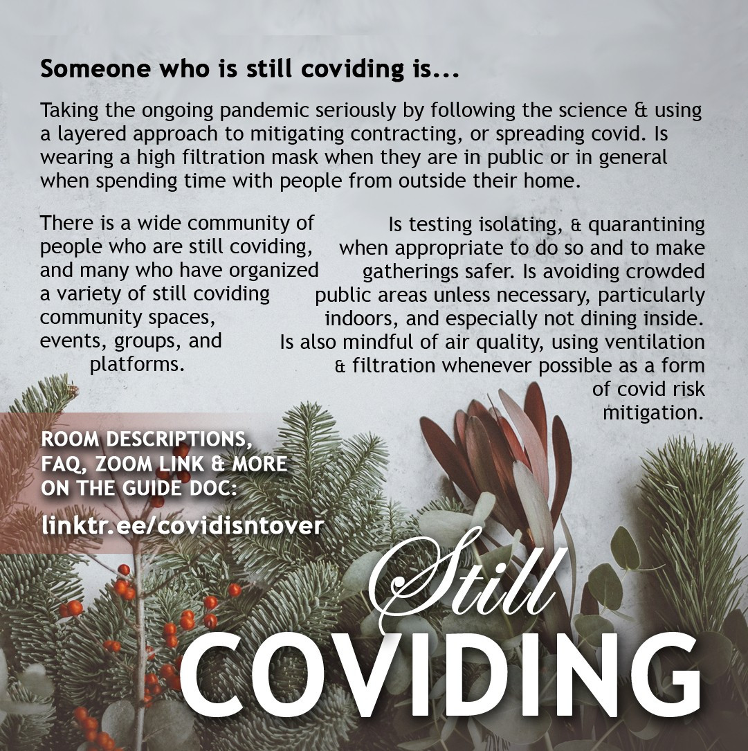 3/4
Still Coviding
What does Still Coviding Mean?
Check out the resource doc for virtual community spaces: linktr.ee/covidisntover

Someone who is still coviding is...
Taking the ongoing pandemic seriously by following the science & using a layered approach to mitigating contracting, or spreading covid. Is wearing a high filtration mask when they are in public or in general when spending time with people from outside their home.

There is a wide community of people who are still coviding, and many who have organized a variety of still coviding community spaces, events, groups, and platforms.

Is testing isolating, & quarantining when appropriate to do so and to make gatherings safer. Is avoiding crowded public areas unless necessary, particularly indoors, and especially not dining inside. Is also mindful of air quality, using ventilation & filtration whenever possible as a form of covid risk mitigation.