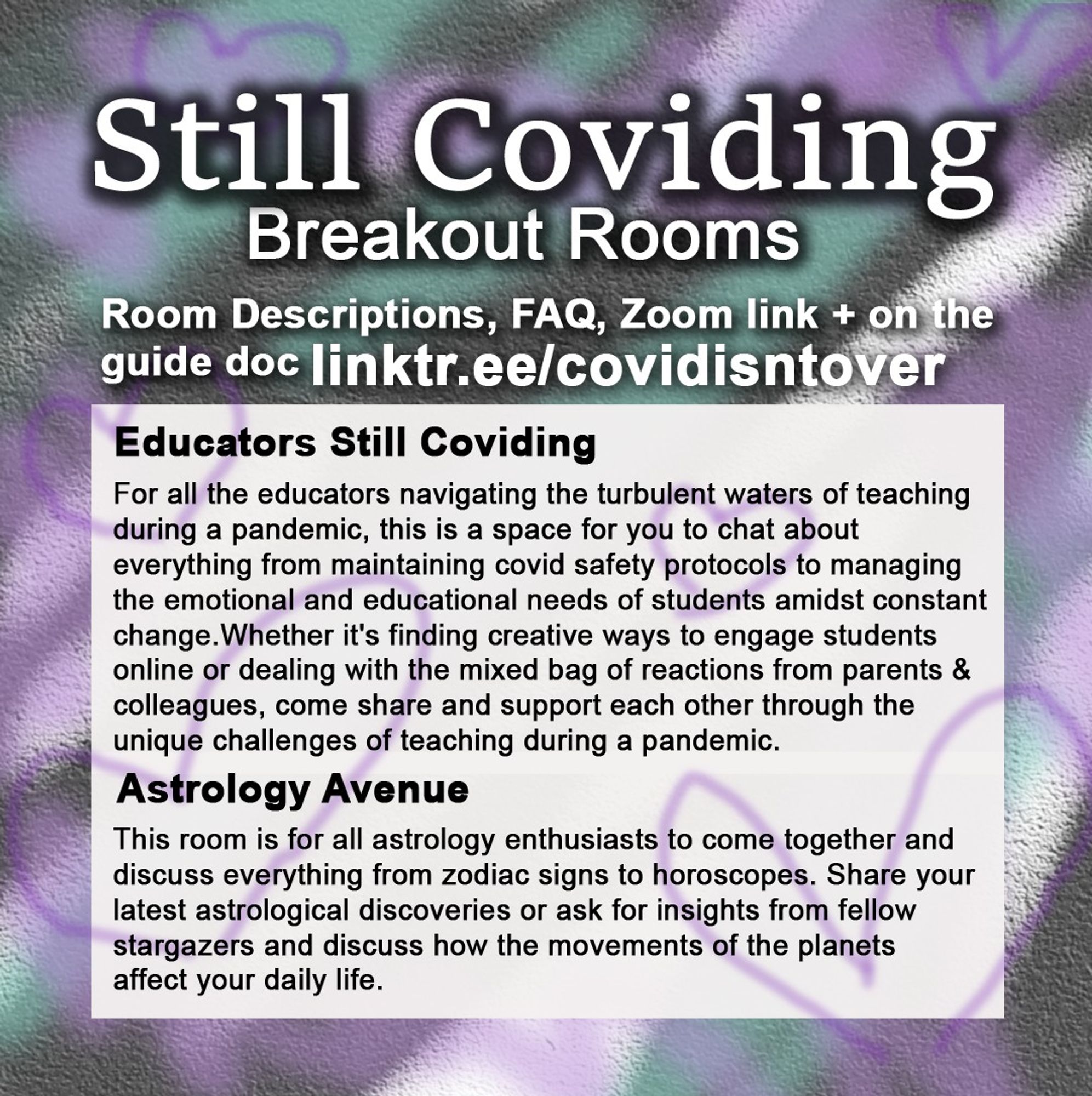 3/4 Still Coviding. Breakout Rooms. Room Descriptions, FAQ, Zoom link + on the guide doc linktr.ee/covidisntover. Educators Still Coviding: For all the educators navigating the turbulent waters of teaching during a pandemic, this is a space for you to chat about everything from maintaining covid safety protocols to managing the emotional and educational needs of students amidst constant change. Whether it's finding creative ways to engage students online or dealing with the mixed bag of reactions from parents and colleagues, come share and support each other through the unique challenges of teaching during a pandemic. Astrology Avenue: This room is for all astrology enthusiasts to come together and discuss everything from zodiac signs to horoscopes. Share your latest astrological discoveries or ask for insights from fellow stargazers and discuss how the movements of the planets affect your daily life.