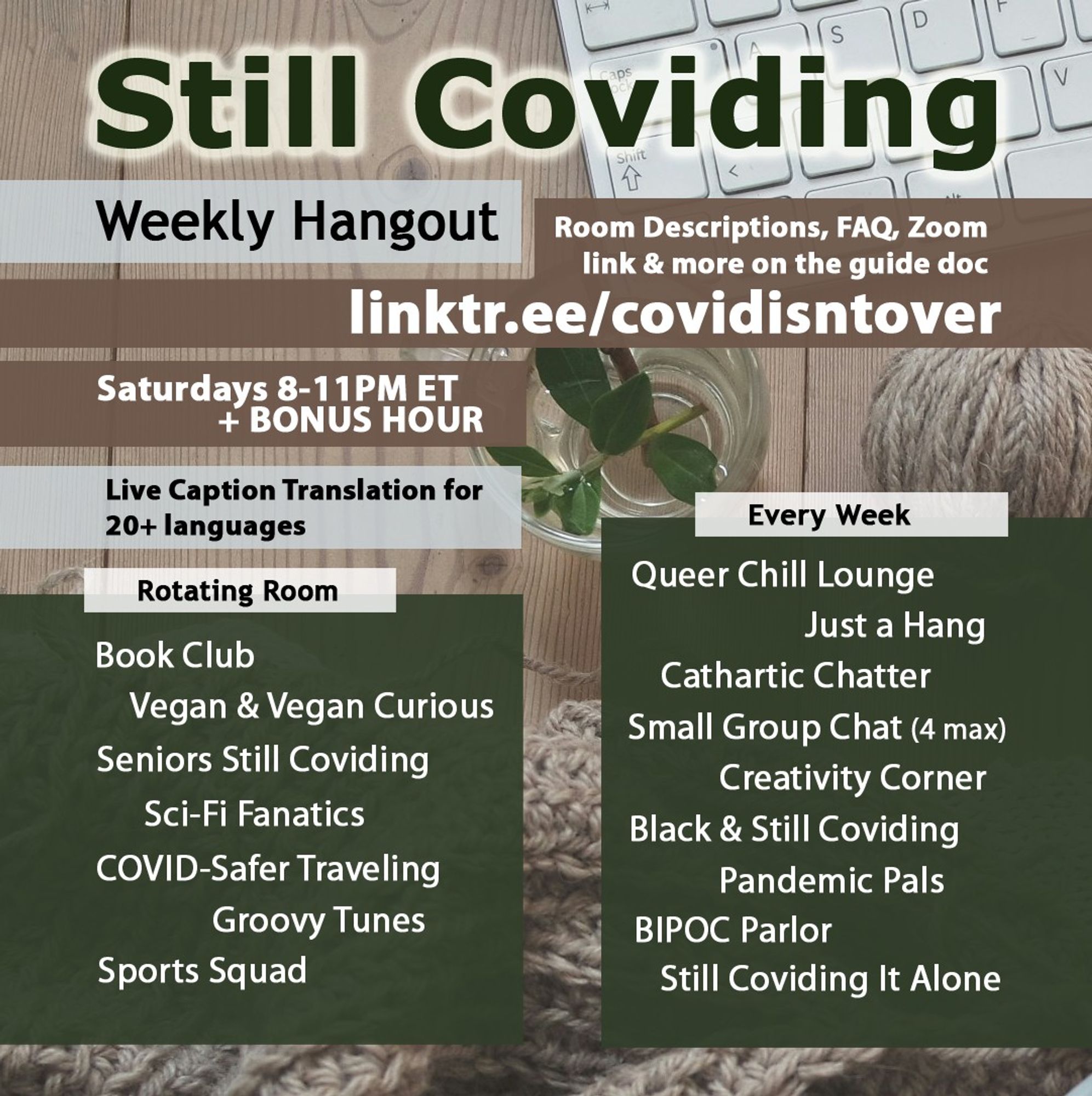 1/4 Still Coviding. Weekly Hangout. Saturdays 8-11 PM ET + BONUS HOUR. Room Descriptions, FAQ, Zoom link & more on the guide doc: linktr.ee/covidisntover. Live Caption Translation for 20+ languages. Rotating Rooms: Book Club, Vegan & Vegan Curious, Seniors Still Coviding, Sci-Fi Fanatics, COVID-Safer Traveling, Groovy Tunes, Sports Squad. Every Week: Still Coviding It Alone, Pandemic Pals, Black & Still Coviding, Cathartic Chatter, Just a Hang, Small Group Chat (4 max), Creativity Corner, Queer Chill Lounge, BIPOC Parlor.