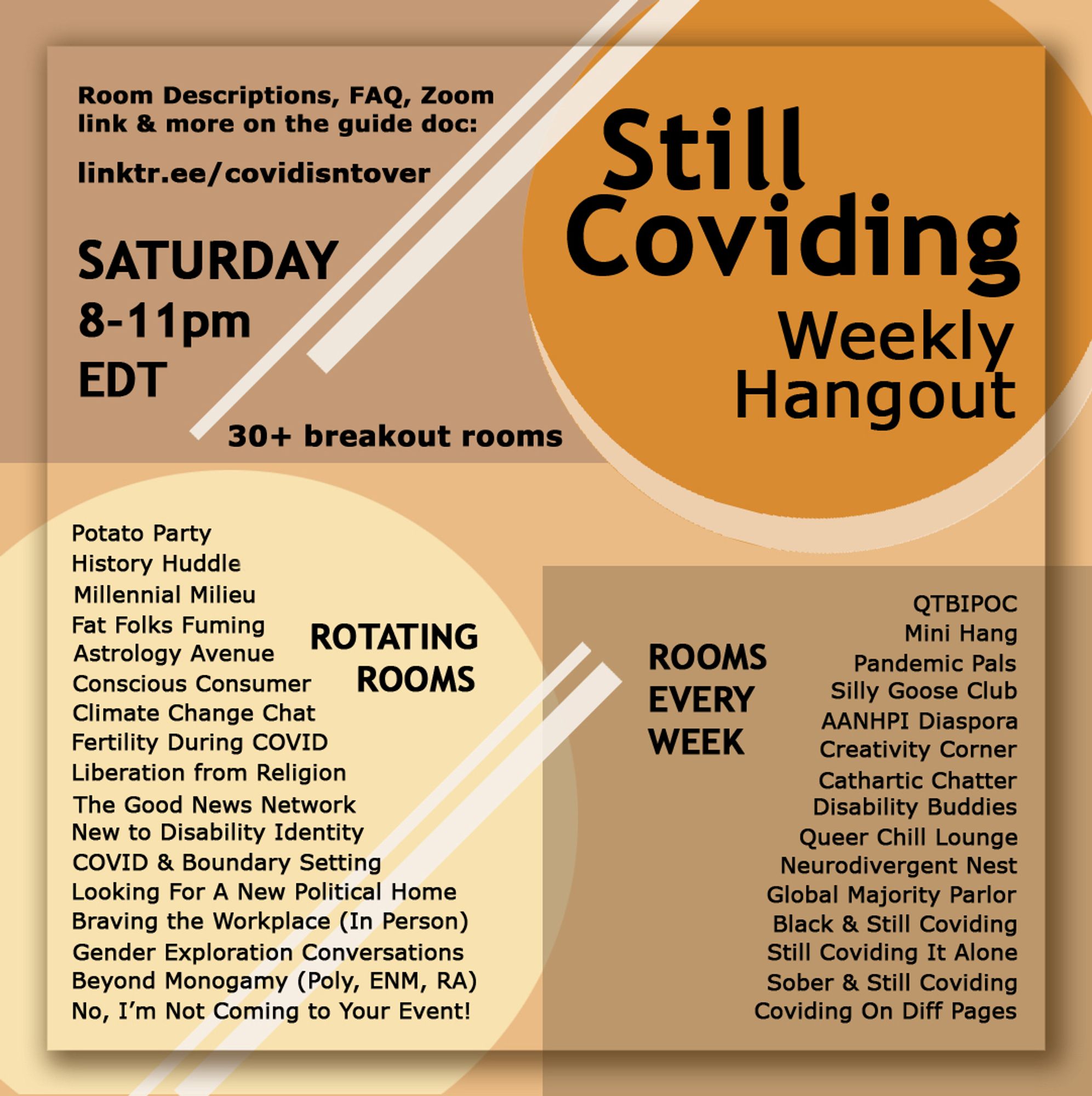 Still Coviding Weekly Hangout
SATURDAY 8-11pm EDT
Room Descriptions, FAQ, Zoom link & more on the guide doc: linktr.ee/covidisntover
30+ breakout rooms this week

ROTATING ROOMS
Potato Party
History Huddle
Millennial Milieu
Fat Folks Fuming
Astrology Avenue
Conscious Consumer
Climate Change Chat
Fertility During COVID
Liberation from Religion
The Good News Network 
New to Disability Identity
COVID & Boundary Setting
Looking For A New Political Home Braving the Workplace (In Person)
Gender Exploration Conversations
Beyond Monogamy (Poly, ENM, RA)
No, I'm Not Coming to Your Event!

ROOMS EVERY WEEK
QТВІРОС
Mini Hang
Pandemic Pals
Silly Goose Club
AANHPI Diaspora 
Creativity Corner
Cathartic Chatter
Disability Buddies
Queer Chill Lounge
Neurodivergent Nest
Global Majority Parlor 
Black & Still Coviding
Still Coviding It Alone 
Sober & Still Coviding 
Coviding On Diff Pages