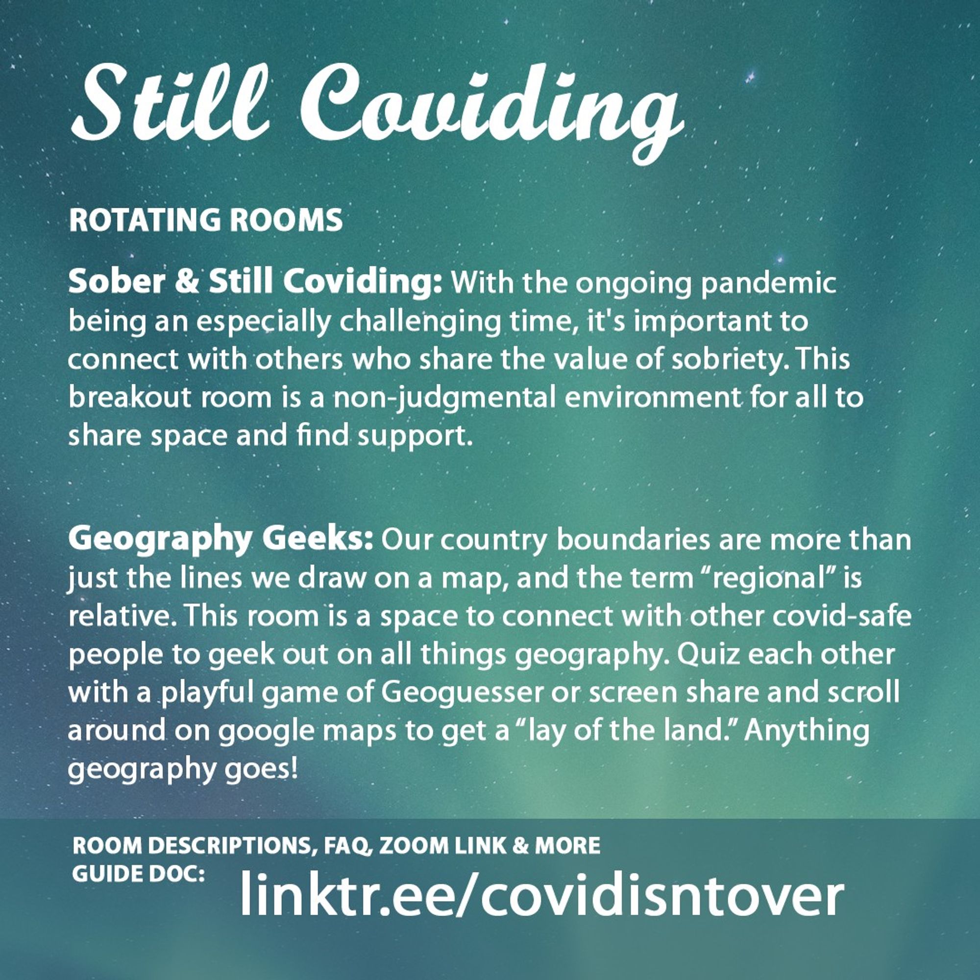 3/4 Still Coviding. Room Descriptions, FAQ, Zoom link & more on the guide doc: linktr.ee/covidisntover. Rotating Rooms. Sober & Still Coviding: With the ongoing pandemic being an especially challenging time, it's important to connect with others who share the value of sobriety. This breakout room is a non-judgmental environment for all to share space and find support. Geography Geeks: Our country boundaries are more than just the lines we draw on a map, and the term “regional” is relative. This room is a space to connect with other covid-safe people to geek out on all things geography. Quiz each other with a playful game of Geoguesser or screen share and scroll around on google maps to get a “lay of the land.” Anything geography goes!