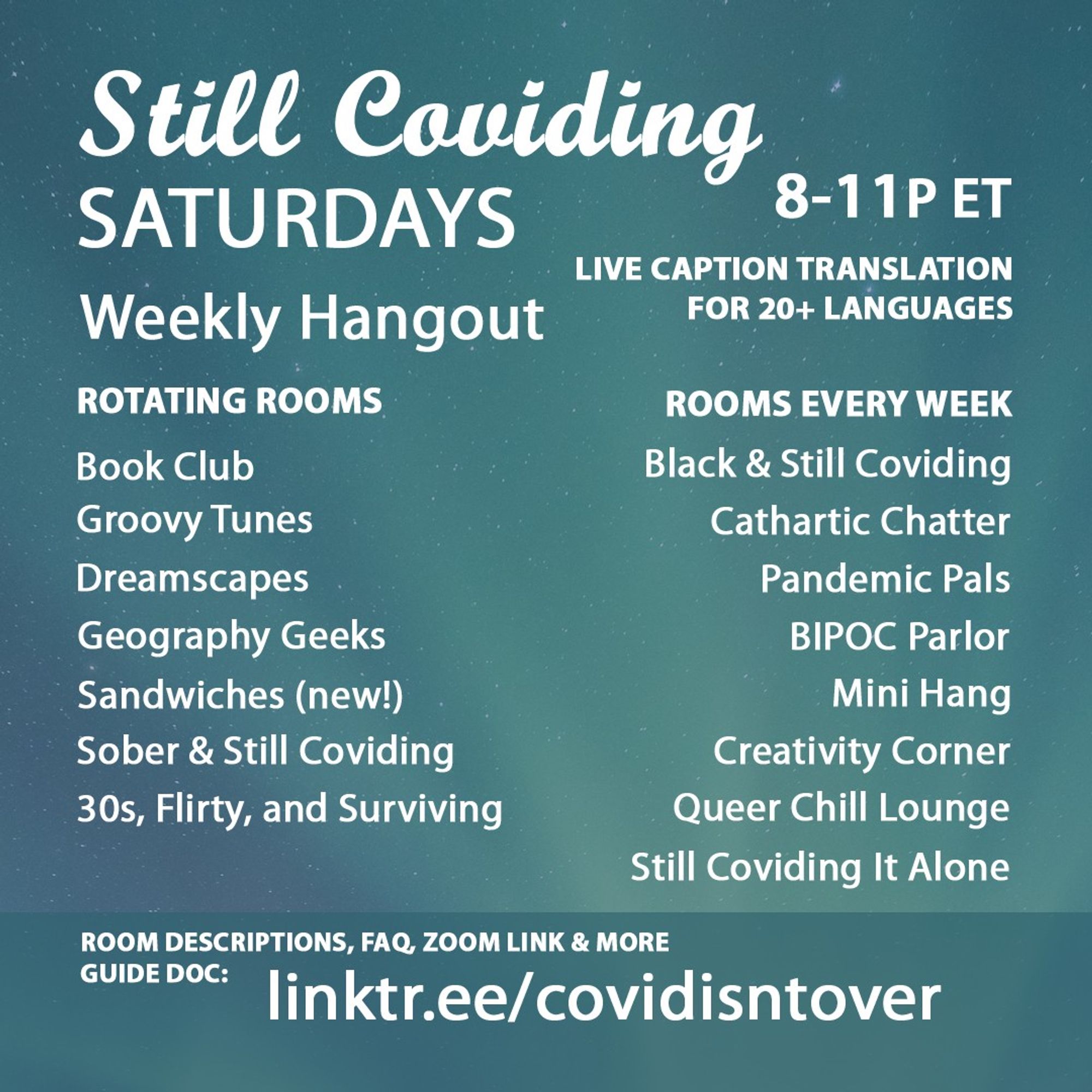 1/4 Still Coviding. Saturdays. Weekly Hangout. 8-11P ET. Live Caption Translation for 20+ languages. Room Descriptions, FAQ, Zoom link & more guide doc: linktr.ee/covidisntover. Rotating Rooms: Book Club, Groovy Tunes, 30s, Flirty, and Surviving, Dreamscapes, Geography Geeks, Sandwiches (new), Sober & Still Coviding. Rooms Every Week: Still Coviding It Alone, Pandemic Pals, Black & Still Coviding, Cathartic Chatter, Mini Hang, Medium Hang, Creativity Corner, Queer Chill Lounge, BIPOC Parlor