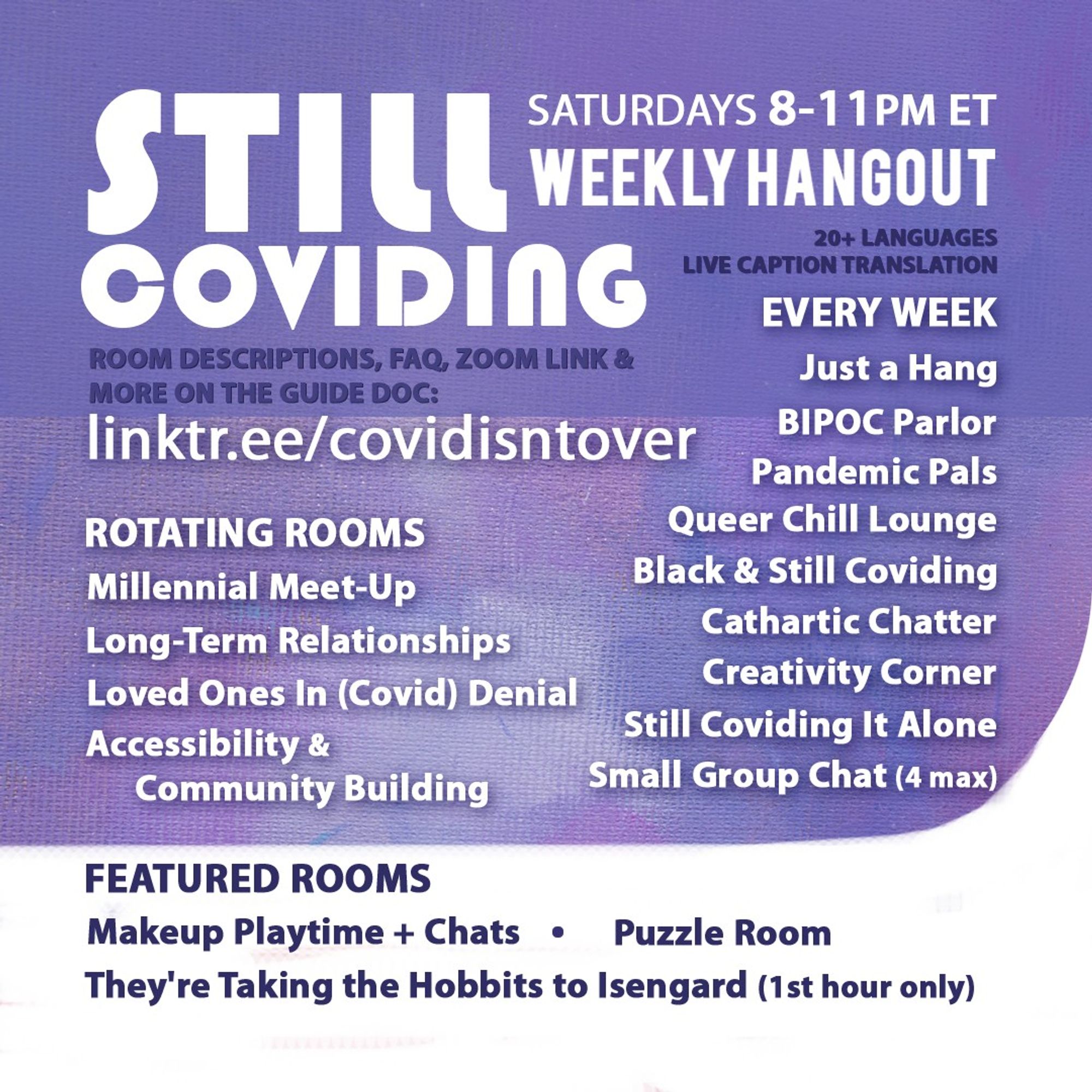 1/4 Still Coviding. Weekly Hangout. Saturdays 8-11 PM ET. Room Descriptions, FAQ, Zoom link & more on the guide doc linktr.ee/covidisntover. Live Caption Translation for 20+ languages. Featured Rooms: Makeup Playtime + Chats, Puzzle Room, They're Taking the Hobbits to Isengard (1st hour). Rotating Rooms: Accessibility & Community Building, Loved Ones in (Covid) Denial, Millennial Meet-Up, Long-Term Relationships. Every Week: Still Coviding It Alone, Pandemic Pals, Black & Still Coviding, Cathartic Chatter, Just a Hang, Small Group Chat (4 max), Creativity Corner, Queer Chill Lounge, BIPOC Parlor.