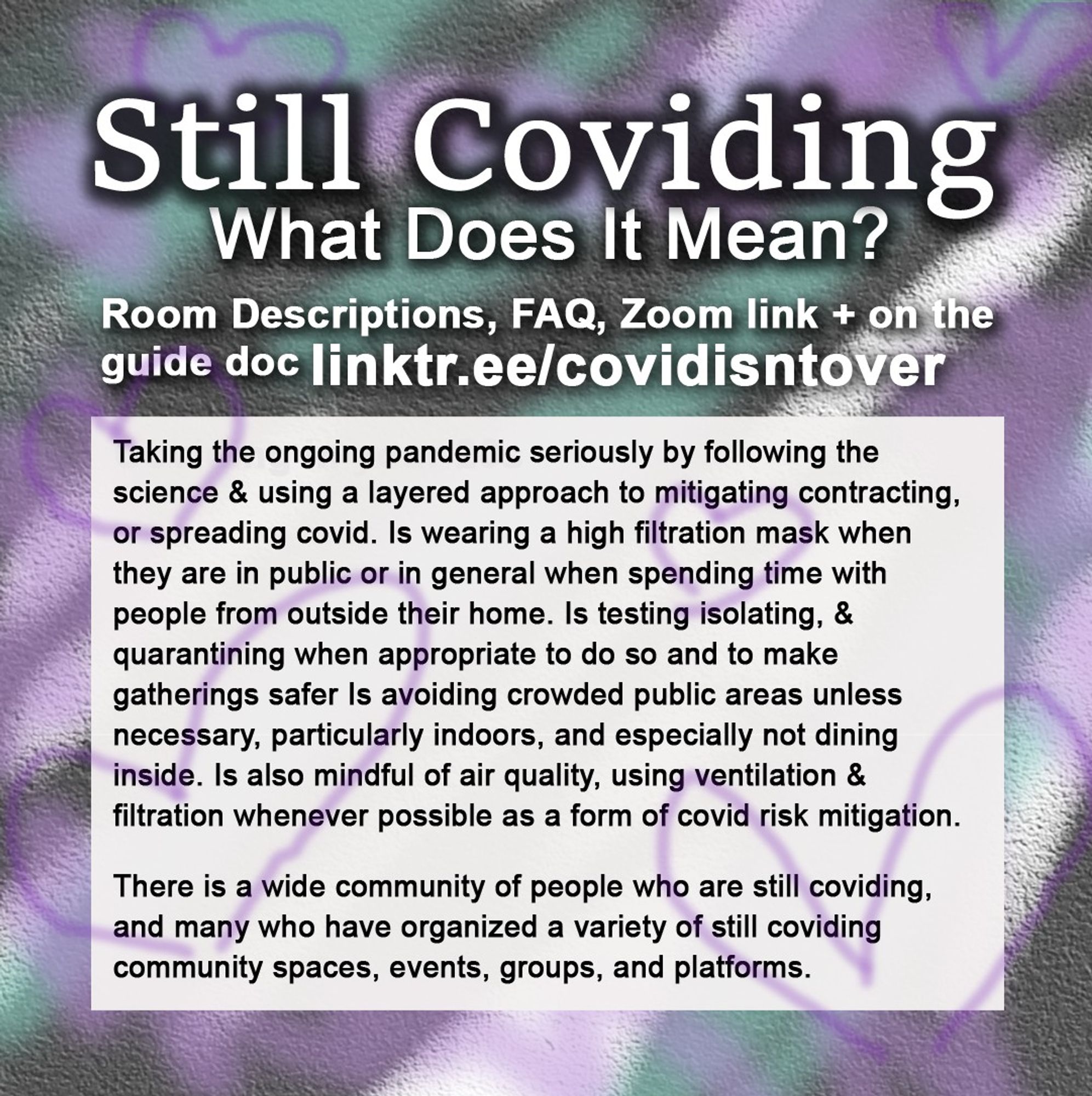 4/4 Still Coviding. What Does it Mean? Check out the resource doc for virtual community spaces: linktr.ee/covidisntover. Taking the ongoing pandemic seriously by following the science & using a layered approach to mitigating contracting, or spreading covid. Wearing a high filtration mask when in public or in general when spending time with people from outside their home. Is testing isolating, & quarantining when appropriate & for safer gatherings. Avoiding crowded public areas unless necessary, especially indoors. Not dining inside and mindful of air quality, using ventilation & filtration whenever possible as a form of covid risk mitigation. There is a wide community of people who are still coviding, & many who have organized a variety of community spaces, events, groups, and platforms.