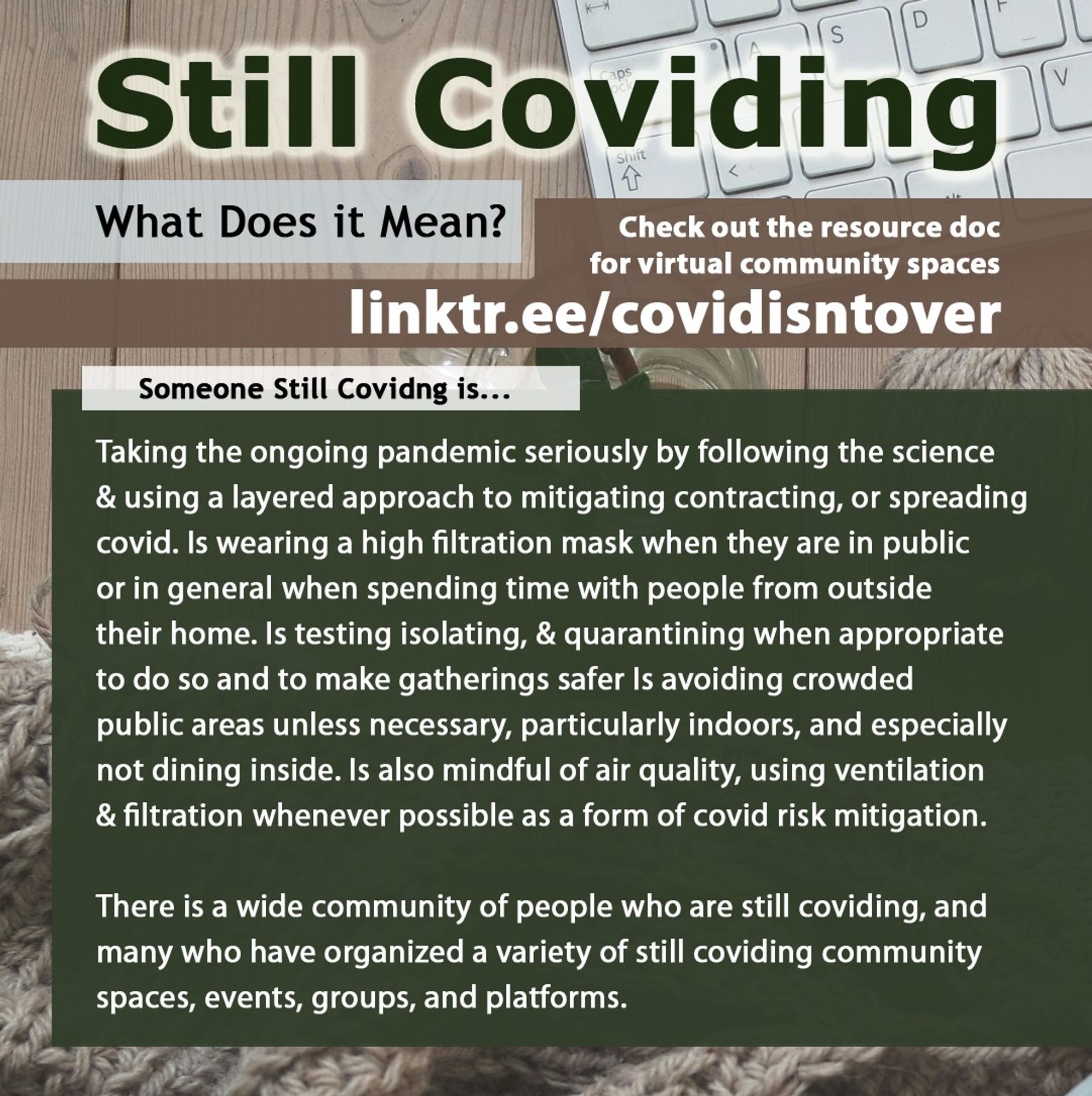 4/4 Still Coviding. What Does it Mean? Check out the resource doc for virtual community spaces: linktr.ee/covidisntover. Someone Still Coviding is... Taking the ongoing pandemic seriously by following the science & using a layered approach to mitigating contracting, or spreading covid. Wearing a high filtration mask when in public or in general when spending time with people from outside their home. Is testing isolating, & quarantining when appropriate & for safer gatherings. Avoiding crowded public areas unless necessary, especially indoors. Not dining inside and mindful of air quality, using ventilation & filtration whenever possible as a form of covid risk mitigation. There is a wide community of people who are still coviding, & many who have organized a variety of community spaces, events, groups, and platforms.