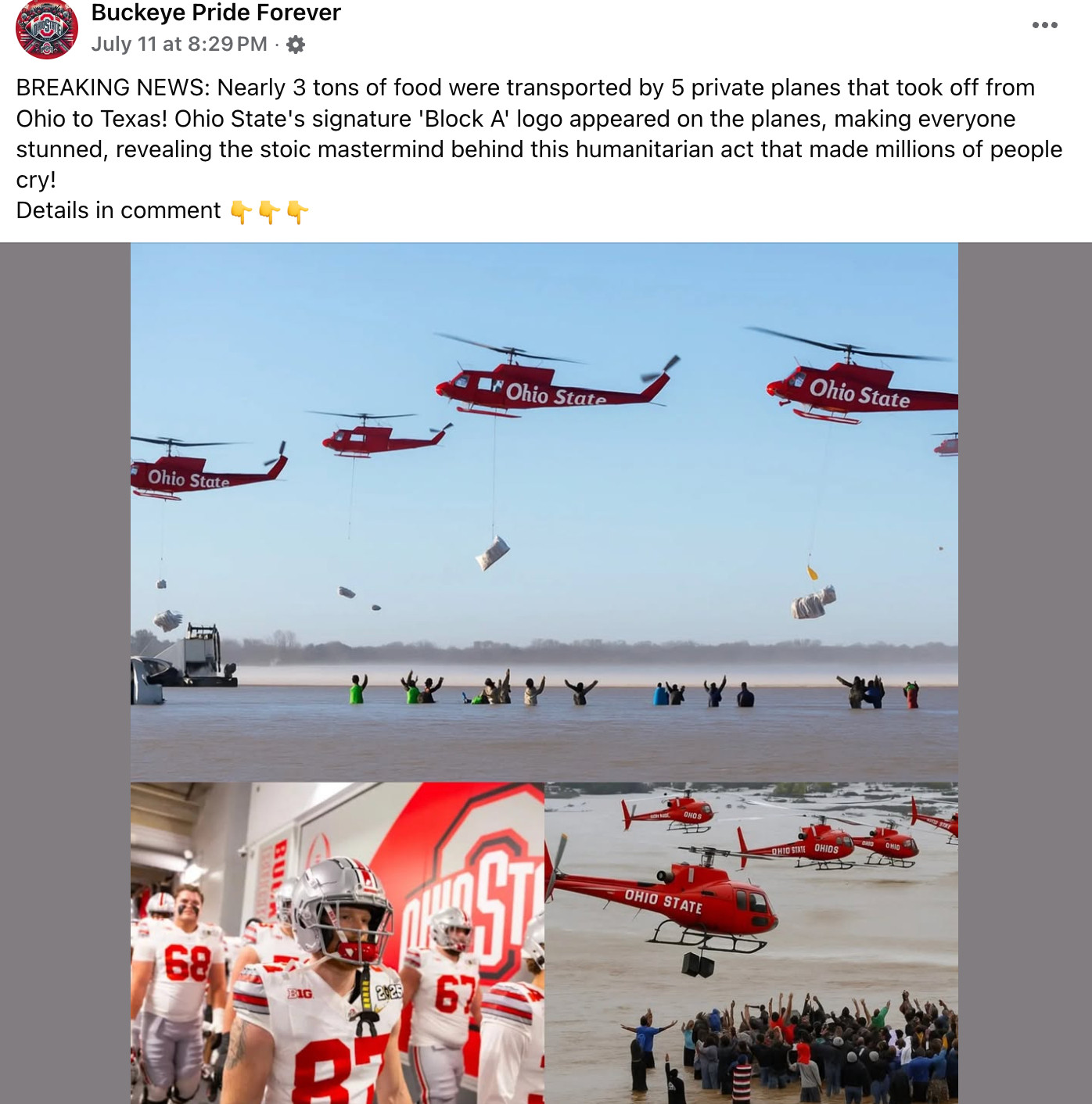 a facebook post from Buckeye Pride Forever, with an AI generated image depicting four red helicopters, each of which has Ohio State "painted" on the side but not in any typeset you've ever seen from them, dropping bags of "food" on a dozen people that appear to be standing in the middle of the ocean. another photo supposedly showing another angle of the same event has even crappier helicopters, all of which would probably be crashing into one another if this were real. one of them in that photo appears to be dangling a speaker, which is nice so these flood victims can rock out.

there's also one probably real photo of Ohio State players walking through a tunnel during the 2025 playoff. there are no helicopters in that one.

the text above the images reads: BREAKING NEWS: Nearly 3 tons of food were transported by 5 private planes that took off from Ohio to Texas! Ohio State's signature 'Block A' logo appeared on the planes, making everyone stunned, revealing the stoic mastermind behind this humanitarian act that made millions of people cry!
Details in comment 👇👇👇