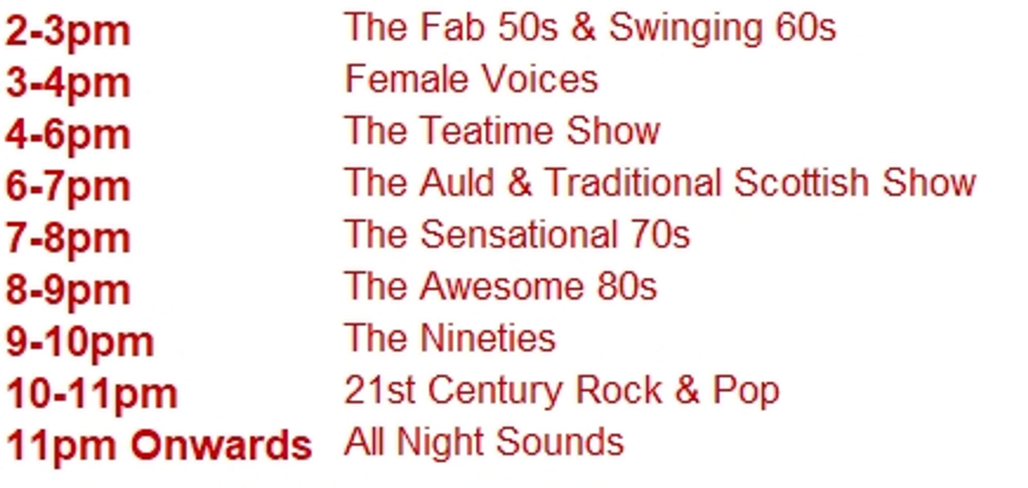 2-3pm	The Fab 50s & Swinging 60s
3-4pm	Female Voices
4-6pm	The Teatime Show
6-7pm	The Auld & Traditional Scottish Show
7-8pm	The Sensational 70s
8-9pm	The Awesome 80s
9-10pm	The Nineties
10-11pm	21st Century Rock & Pop
11pm Onwards	All Night Sounds
