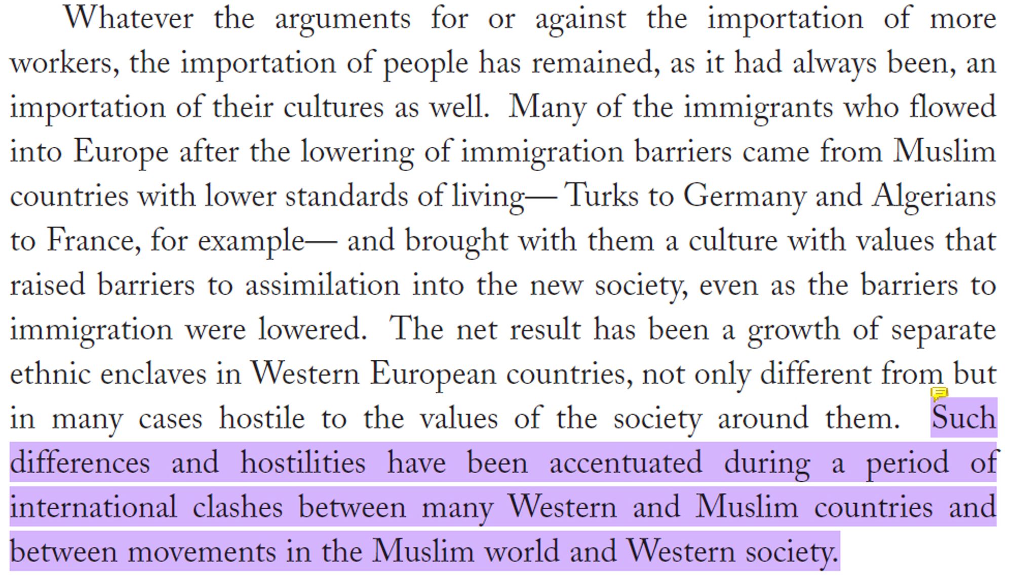 Whatever the arguments for or against the importation of more
workers, the importation of people has remained, as it had always been, an importation of their cultures as well. Many of the immigrants who flowed into Europe after the lowering of immigration barriers came from Muslim countries with lower standards of living— Turks to Germany and Algerians to France, for example— and brought with them a culture with values that raised barriers to assimilation into the new society, even as the barriers to immigration were lowered. The net result has been a growth of separate ethnic enclaves in Western European countries, not only different from but in many cases hostile to the values of the society around them. Such differences and hostilities have been accentuated during a period of international clashes between many Western and Muslim countries and between movements in the Muslim world and Western society.