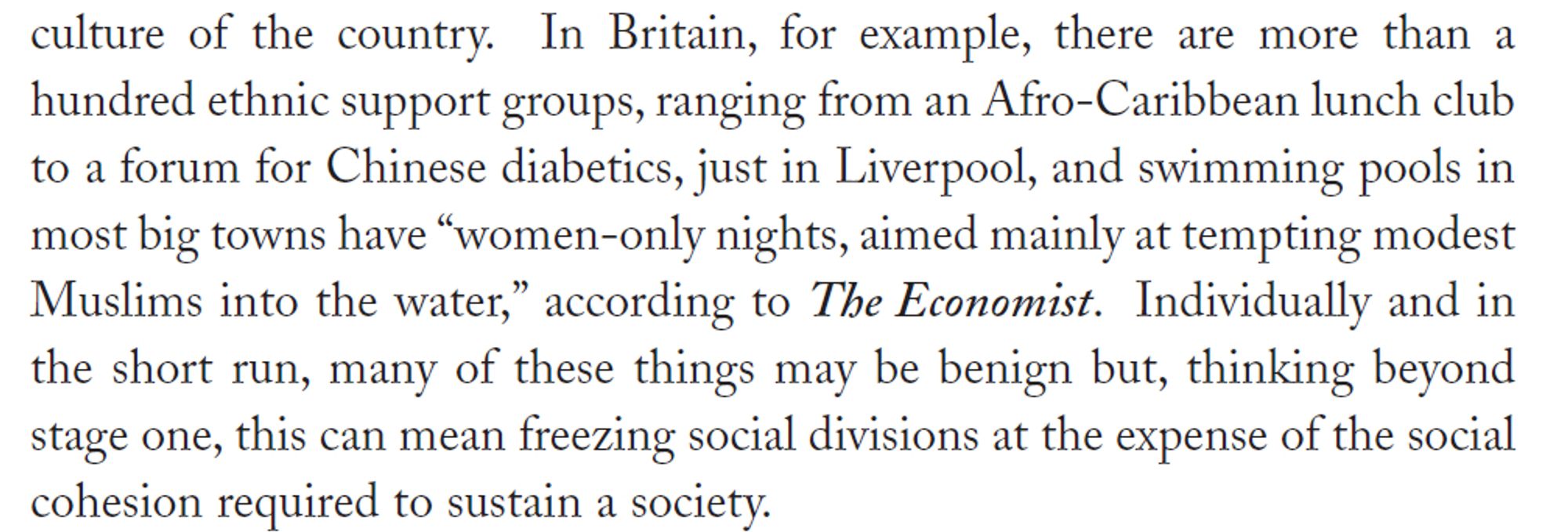 In Britain, for example, there are more than a hundred ethnic support groups, ranging from an Afro-Caribbean lunch club to a forum for Chinese diabetics, just in Liverpool, and swimming pools in
most big towns have “women-only nights, aimed mainly at tempting modest Muslims into the water,” according to The Economist. Individually and in the short run, many of these things may be benign but, thinking beyond stage one, this can mean freezing social divisions at the expense of the social cohesion required to sustain a society.