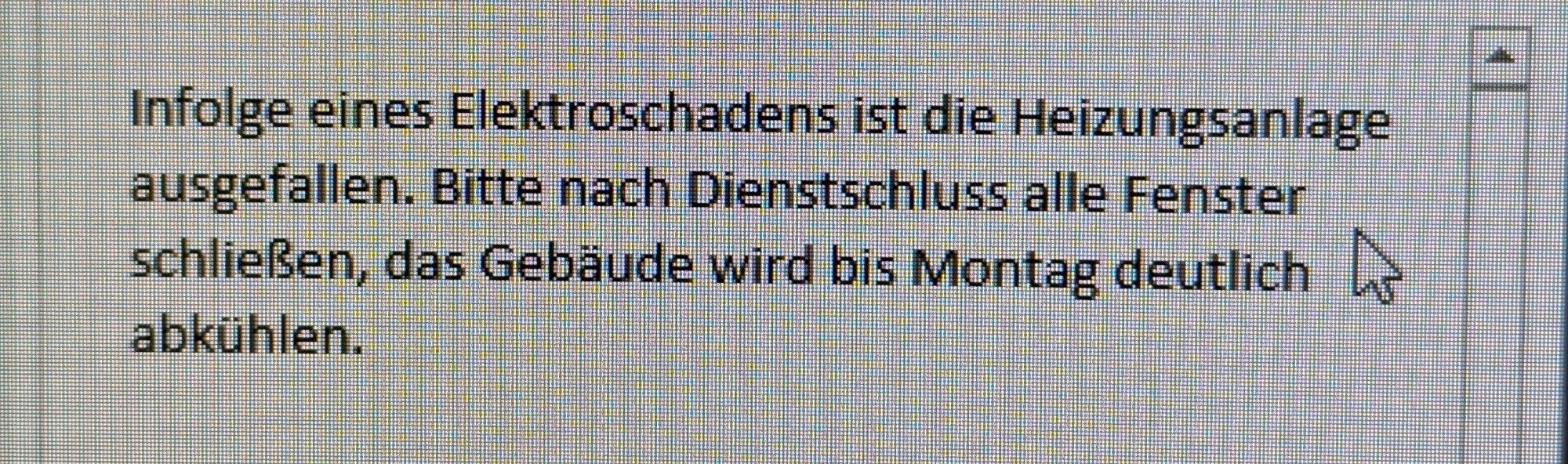 Das Bild zeigt einen Text auf einem Bildschirm, der folgendermaßen lautet:

„Infolge eines Elektroschadens ist die Heizungsanlage ausgefallen. Bitte nach Dienstschluss alle Fenster schließen, das Gebäude wird bis Montag deutlich abkühlen.“