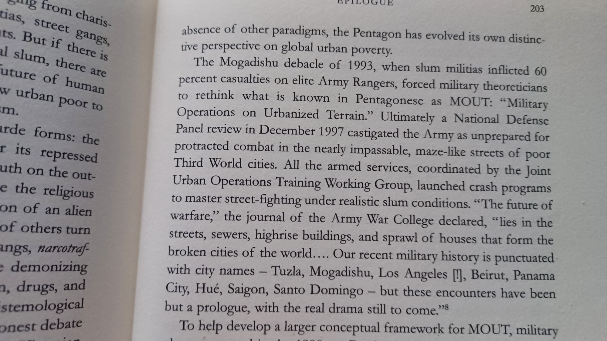 The Mogadishu debacle of 1993, when slum militias inflicted 60 percent casualties on elite Army Rangers, forced military theoreticians to rethink what is known in Pentagonese as MOUT: "Military Operations on Urbanized Terrain." Ultimately a National Defense Panel review in December 1997 castigated the Army as unprepared for protracted combat in the nearly impassable, maze-like streets of poor Third World cities. All the armed services, coordinated by the Joint Urban Operations Training Working Group, launched crash programs to master street-fighting under realistic slum conditions. "The future of warfare," the journal of the Army War College declared, "lies in the streets, sewers, highrise buildings, and sprawl of houses that form the broken cities of the world.... Our recent military history is punctuated with city names - Tuzla, Mogadishu, Los Angeles [], Beirut, Panama City, Hué, Saigon, Santo Domingo - but these encounters have been but a prologue, with the real drama still to come