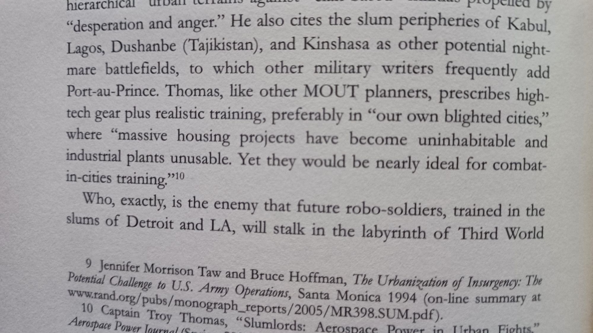 He also cites the slum peripheries of Kabul, Lagos, Dushanbe (Tajikistan), and Kinshasa as other potential night- mare battlefields, to which other military writers frequently add Port-au-Prince. Thomas, like other MOUT planners, prescribes high- tech gear plus realistic training, preferably in "our own blighted cities," where "massive housing projects have become uninhabitable and industrial plants unusable. Yet they would be nearly ideal for combat- in-cities training."
Who, exactly, is the enemy that future robo-soldiers, trained in the slums of Detroit and LA, will stalk in the labyrinth of Third World cities? Some experts simply shrug their shoulders and answer "whatever."