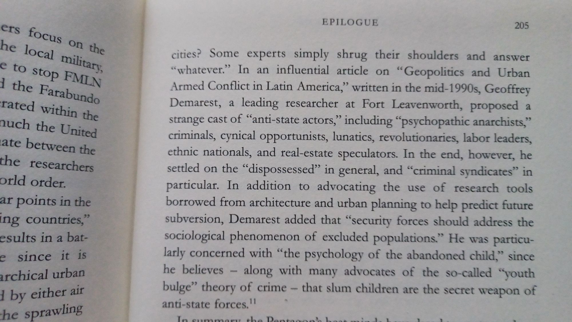 In an influential article on "Geopolitics and Urban Armed Conflict in Latin America," written in the mid-1990s, Geoffrey Demarest, a leading researcher at Fort Leavenworth, proposed a strange cast of "anti-state actors," including "psychopathic anarchists," criminals, cynical opportunists, lunatics, revolutionaries, labor leaders, ethnic nationals, and real-estate speculators. In the end, however, he settled on the "dispossessed" in general, and "criminal syndicates" in particular. In addition to advocating the use of research tools borrowed from architecture and urban planning to help predict future subversion, Demarest added that "security forces should address the sociological phenomenon of excluded populations." He was particu- larly concerned with "the psychology of the abandoned child," since he believes along with many advocates of the so-called "youth bulge" theory of crime - that slum children are the secret weapon of anti-state forces.