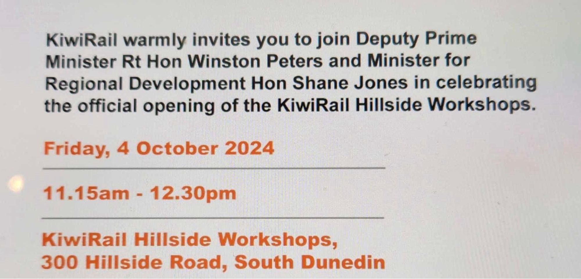 Screen clip of an invite “KiwiRail warmly invites you to join Deputy Prime Minister Rt Hon Winston Peters and Minister for Regional Development Hon Shane Jones in celebrating the official opening of the KiwiRail Hillside Workshops.
Friday 4 October 2024
11.15am - 12.30pm
KiwiRail Hillside Workshops
300 Hillside Road, South Dunedin