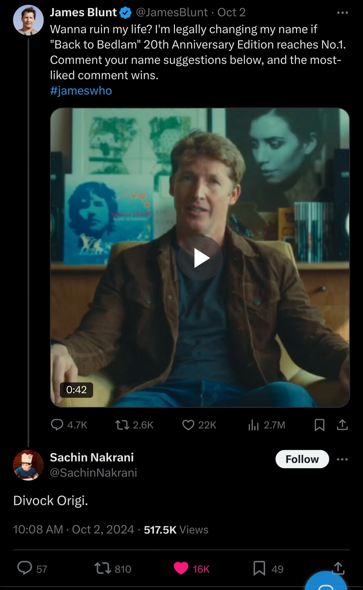 James Blunt
@JamesBlunt • Oct 2
Wanna ruin my life? I'm legally changing my name if
"Back to Bedlam" 20th Anniversary Edition reaches No.1.
Comment your name suggestions below, and the most-liked comment wins.
#jameswho
0:42
) 4.7K
17 2.6K
Sachin Nakrani @SachinNakrani
Divock Origi.
10:08 AM • Oct 2, 2024 • 517.5K Views
57
17 810
16K
› 22K
1ll 2.7M
Follow
49