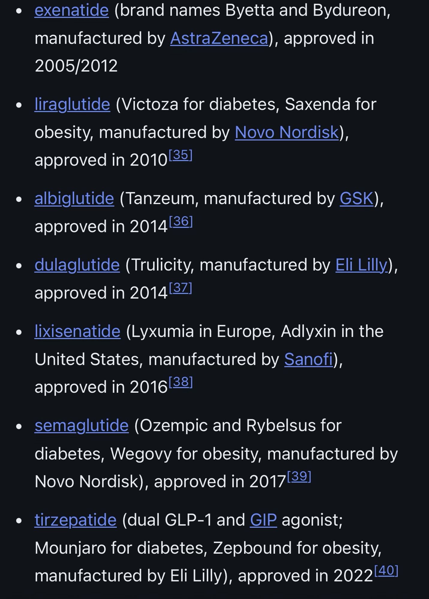 • exenatide (brand names Byetta and Bydureon, manufactured by AstraZeneca), approved in 2005/2012
• liraglutide (Victoza for diabetes, Saxenda for obesity, manufactured by Novo Nordisk), approved in 201035]
• albiglutide (Tanzeum, manufactured by GSK), approved in 2014[36]
• dulaglutide (Trulicity, manufactured by Eli Lilly.), approved in 2014[37]
• lixisenatide (Lyxumia in Europe, Adlyxin in the United States, manufactured by Sanofi), approved in 2016[381
• semaglutide (Ozempic and Rybelsus for diabetes, Wegovy for obesity, manufactured by Novo Nordisk), approved in 2017|391
• tirzepatide (dual GLP-1 and GIP agonist;
Mounjaro for diabetes, Zepbound for obesity, manufactured by Eli Lilly), approved in 2022|40]