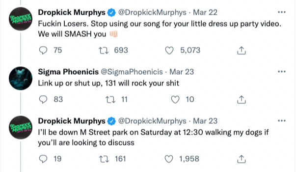 Dropkick Murphys @ @DropkickMurphys • Mar 22
..•
Fuckin Losers. Stop using our song for your little dress up party video.
We will SMASH you
9 75.
1, 693
• 5,073.
Sigma Phoenicis @SigmaPhoenicis • Mar 23
Link up or shut up, 131 will rock your shit
83
L 11
10
Dropkick Murphys @DropkickMurphys • Mar 23
I'll be down M Street park on Saturday at 12:30 walking my dogs if you'll are looking to discuss
19
17 161
• 1,958