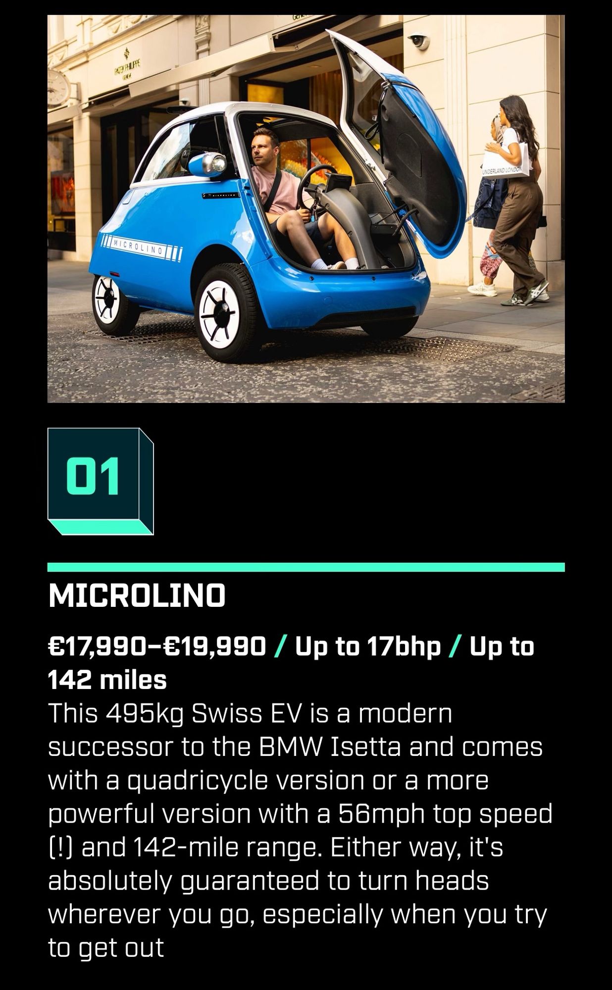 01
MICROLINO
€17,990-€19,990 / Up to 17bhp / Up to
142 miles
This 495kg Swiss EV is a modern successor to the BMW Isetta and comes with a quadricycle version or a more powerful version with a 56mph top speed (!) and 142-mile range. Either way, it's absolutely guaranteed to turn heads wherever you go, especially when you try to get out