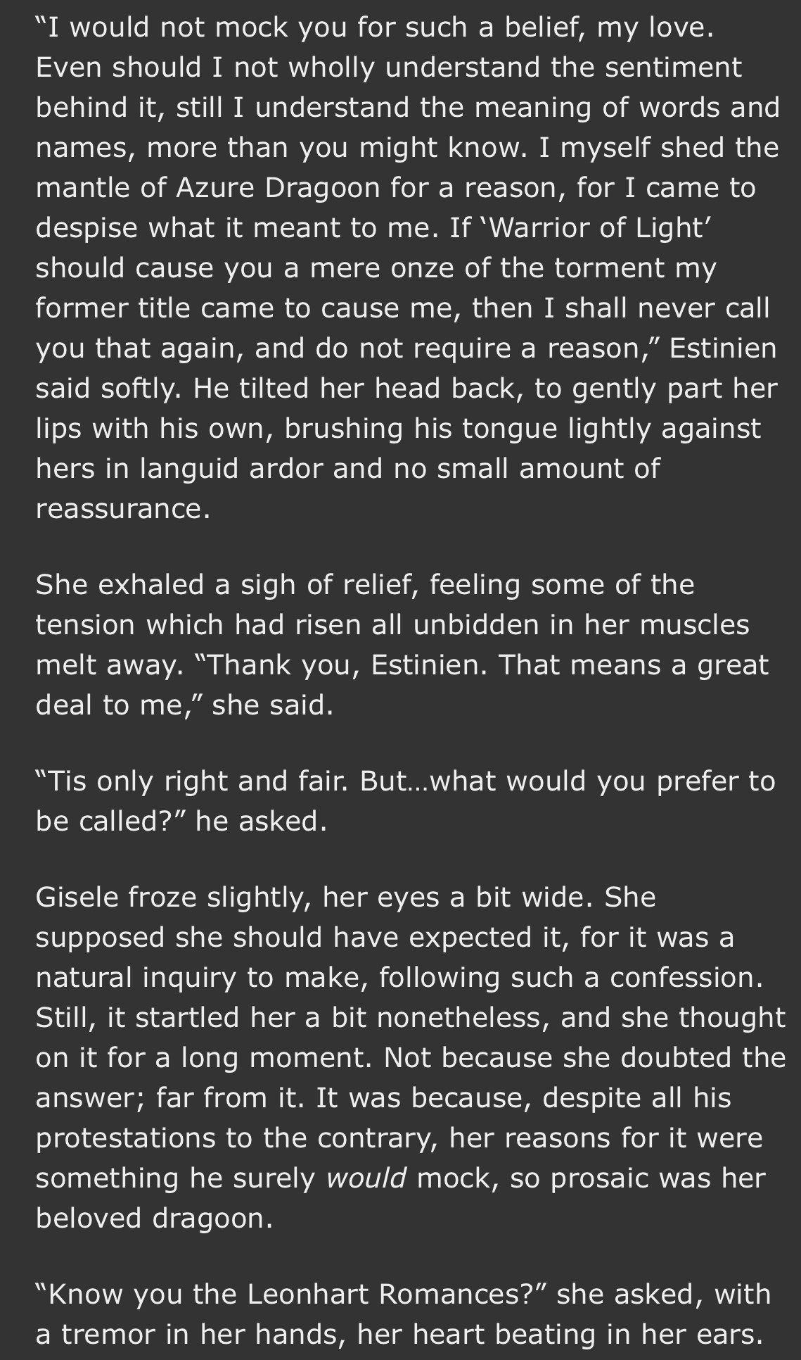 "I would not mock you for such a belief, my love.
Even should I not wholly understand the sentiment behind it, still I understand the meaning of words and names, more than you might know. I myself shed the mantle of Azure Dragoon for a reason, for I came to despise what it meant to me. If 'Warrior of Light' should cause you a mere onze of the torment my former title came to cause me, then 1 shall never call you that again, and do not require a reason," Estinien said softly. He tilted her head back, to gently part her lips with his own, brushing his tongue lightly against hers in languid ardor and no small amount of reassurance.
She exhaled a sigh of relief, feeling some of the tension which had risen all unbidden in her muscles melt away. "Thank you, Estinien. That means a great deal to me," she said.
"Tis only right and fair. But... what would you prefer to be called?" he asked.
Gisele froze slightly, her eyes a bit wide. She supposed she should have expected it, for it was a natural inquiry to make, following such a confession.
Still, it startled her a bit nonetheless, and she thought on it for a long moment. Not because she doubted the answer; far from it. It was because, despite all his protestations to the contrary, her reasons for it were something he surely would mock, so prosaic was her beloved dragoon.
"Know you the Leonhart Romances?" she asked, with a tremor in her hands, her heart beating in her ears.