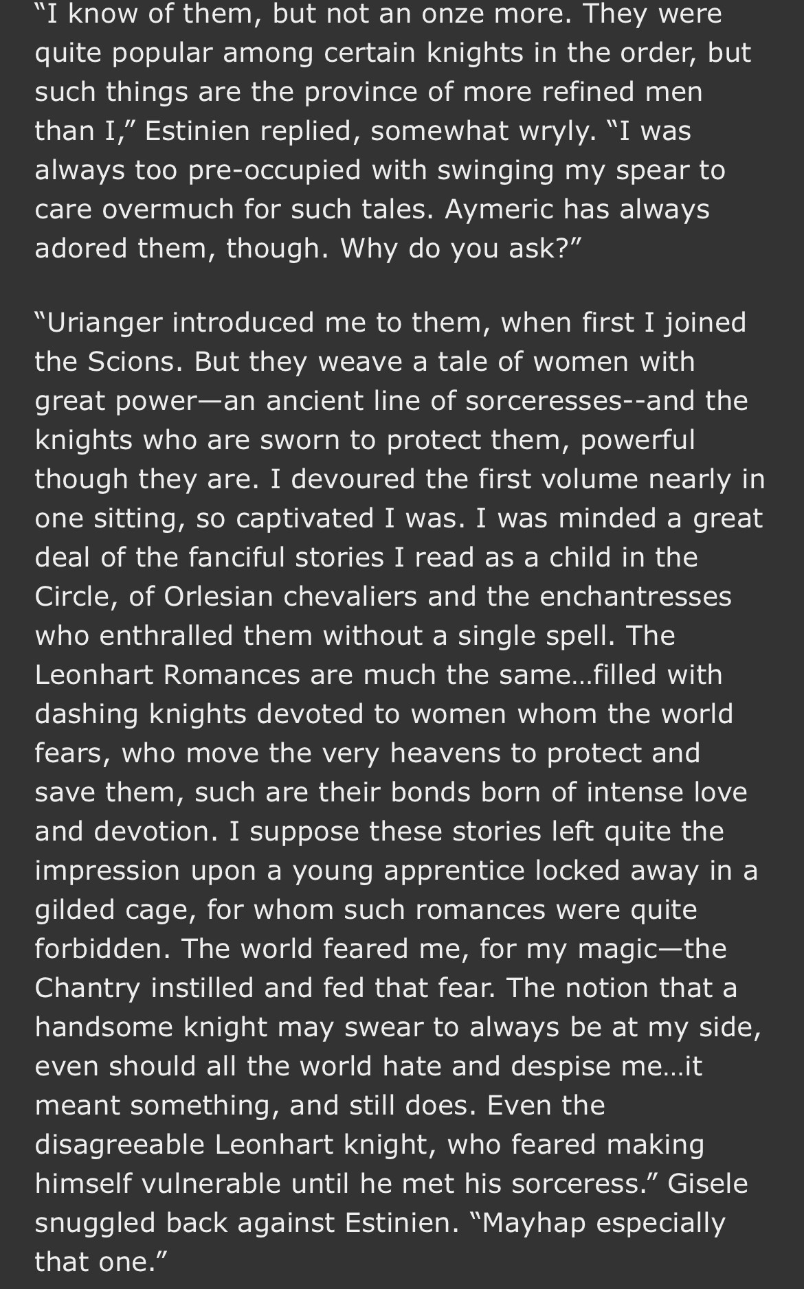 "I know of them, but not an onze more. They were quite popular among certain knights in the order, but such things are the province of more refined men than I," Estinien replied, somewhat wryly. "I was always too pre-occupied with swinging my spear to care overmuch for such tales. Americ has always adored them, though. Why do you ask?"
"Urianger introduced me to them, when first I joined the Scions. But they weave a tale of women with great power-an ancient line of sorceresses--and the knights who are sworn to protect them, powerful though they are. I devoured the first volume nearly in one sitting, so captivated I was. I was minded a great deal of the fanciful stories I read as a child in the Circle, of Orlesian chevaliers and the enchantresses who enthralled them without a single spell. The Leonhart Romances are much the same...filled with dashing knights devoted to women whom the world fears, who move the very heavens to protect and save them, such are their bonds born of intense love and devotion. I suppose these stories left quite the impression upon a young apprentice locked away in a gilded cage, for whom such romances were quite forbidden. The world feared me, for my magic-the Chantry instilled and fed that fear. The notion that a handsome knight may swear to always be at my side, even should all the world hate and despise me...it meant something, and still does. Even the disagreeable Leonhart knight, who feared making himself vulnerable until he met his sorceress." Gisele snuggled back against Estinien. "Mayhap especially that one."