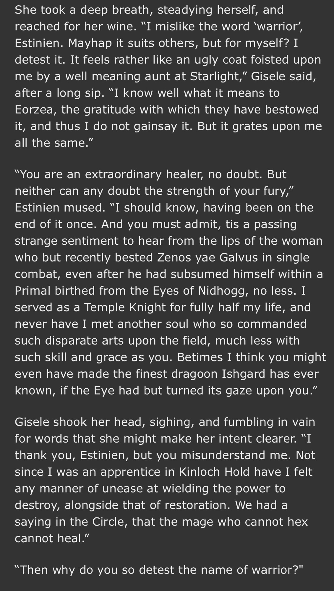 She took a deep breath, steadying herself, and reached for her wine. "I mislike the word 'warrior', Estinien. Mayhap it suits others, but for myself? I detest it. It feels rather like an ugly coat foisted upon me by a well meaning aunt at Starlight," Gisele said, after a long sip. "I know well what it means to Eorzea, the gratitude with which they have bestowed it, and thus I do not gainsay it. But it grates upon me all the same."
"You are an extraordinary healer, no doubt. But neither can any doubt the strength of your fury," Estinien mused. "I should know, having been on the end of it once. And you must admit, tis a passing strange sentiment to hear from the lips of the woman who but recently bested Zenos yae Galvus in single combat, even after he had subsumed himself within a Primal birthed from the Eyes of Nidhogg, no less. I served as a Temple Knight for fully half my life, and never have I met another soul who so commanded such disparate arts upon the field, much less with such skill and grace as you. Betimes I think you might even have made the finest dragoon Ishgard has ever known, if the Eye had but turned its gaze upon you."
Gisele shook her head, sighing, and fumbling in vain for words that she might make her intent clearer. "I thank you, Estinien, but you misunderstand me. Not since I was an apprentice in Kinloch Hold have I felt any manner of unease at wielding the power to destroy, alongside that of restoration. We had a saying in the Circle, that the mage who cannot hex cannot heal."
"Then why do you so detest the name of warrior?"