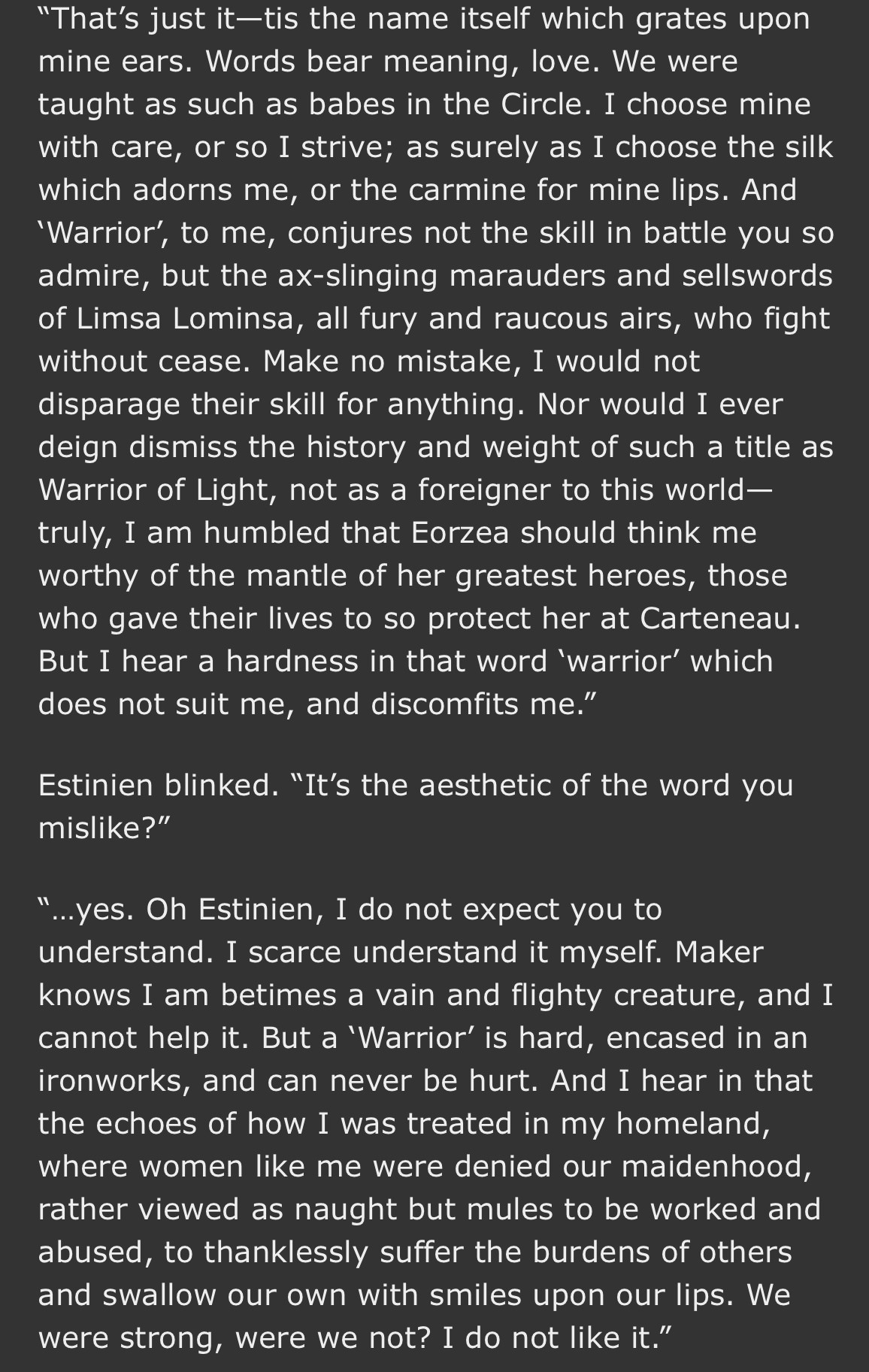 "That's just it-tis the name itself which grates upon mine ears. Words bear meaning, love. We were taught as such as babes in the Circle. I choose mine with care, or so I strive; as surely as I choose the silk which adorns me, or the carmine for mine lips. And
'Warrior', to me, conjures not the skill in battle you so admire, but the ax-slinging marauders and sellswords of Limsa Lominsa, all fury and raucous airs, who fight without cease. Make no mistake, I would not disparage their skill for anything. Nor would I ever deign dismiss the history and weight of such a title as Warrior of Light, not as a foreigner to this world-truly, I am humbled that Eorzea should think me worthy of the mantle of her greatest heroes, those who gave their lives to so protect her at Carteneau.
But I hear a hardness in that word 'warrior' which does not suit me, and discomfits me."
Estinien blinked. "It's the aesthetic of the word you mislike?"
...yes. Oh Estinien, I do not expect you to understand. I scarce understand it myself. Maker knows I am betimes a vain and flighty creature, and I cannot help it. But a 'Warrior' is hard, encased in an ironworks, and can never be hurt. And I hear in that the echoes of how I was treated in my homeland, where women like me were denied our maidenhood, rather viewed as naught but mules to be worked and abused, to thanklessly suffer the burdens of others and swallow our own with smiles upon our lips. We were strong, were we not? I do not like it."