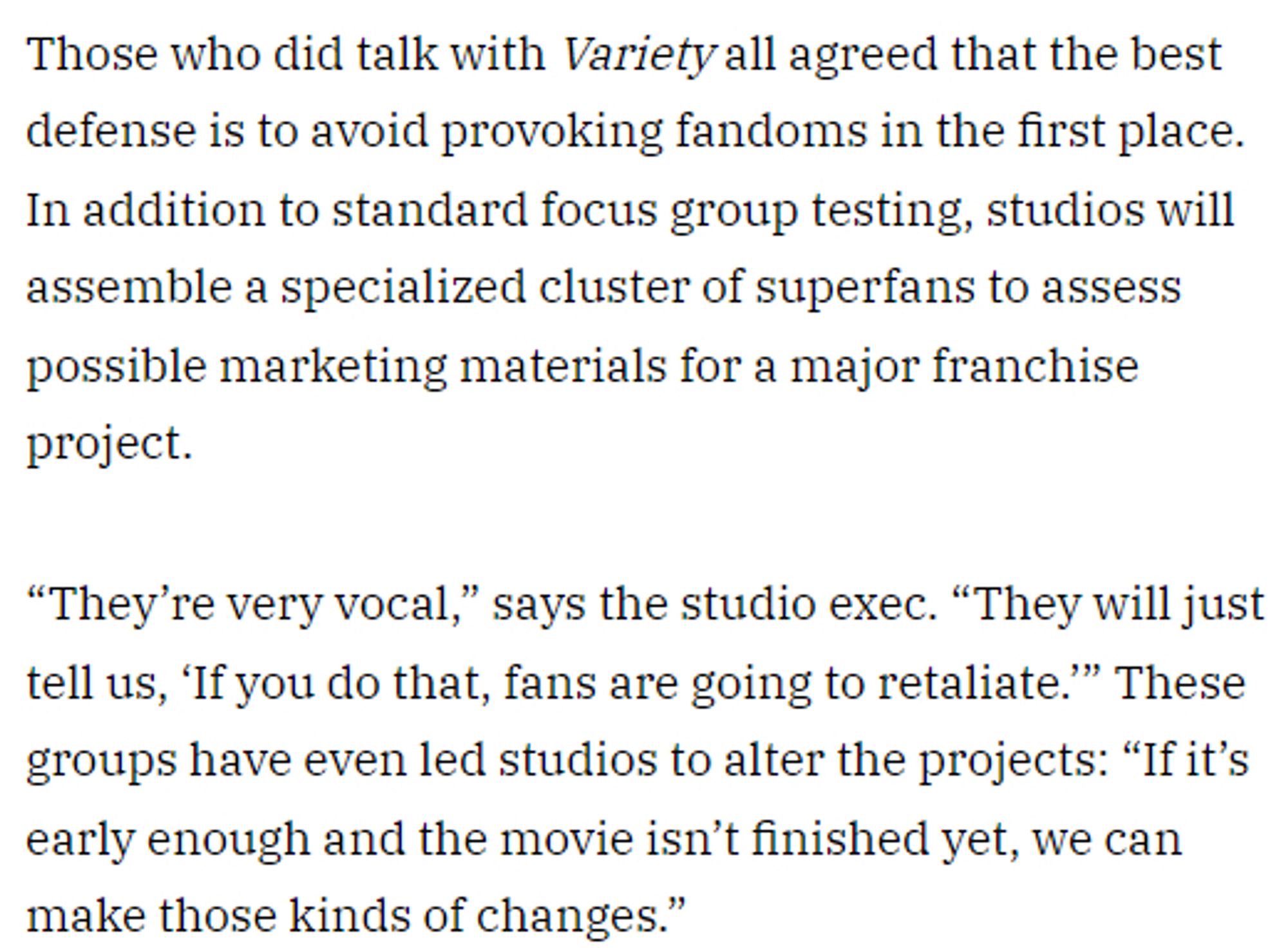 Those who did talk with Variety all agreed that the best defense is to avoid provoking fandoms in the first place. In addition to standard focus group testing, studios will assemble a specialized cluster of superfans to assess possible marketing materials for a major franchise project.

“They’re very vocal,” says the studio exec. “They will just tell us, ‘If you do that, fans are going to retaliate.’” These groups have even led studios to alter the projects: “If it’s early enough and the movie isn’t finished yet, we can make those kinds of changes.”