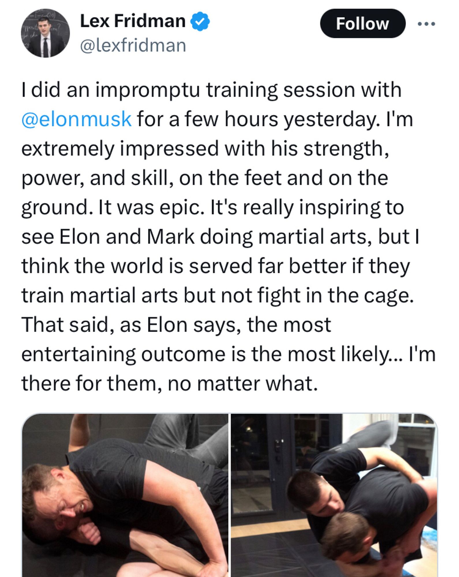 Lex: I did an impromptu training session with 
@elonmusk
 for a few hours yesterday. I'm extremely impressed with his strength, power, and skill, on the feet and on the ground. It was epic. It's really inspiring to see Elon and Mark doing martial arts, but I think the world is served far better if they train martial arts but not fight in the cage. That said, as Elon says, the most entertaining outcome is the most likely... I'm there for them, no matter what.