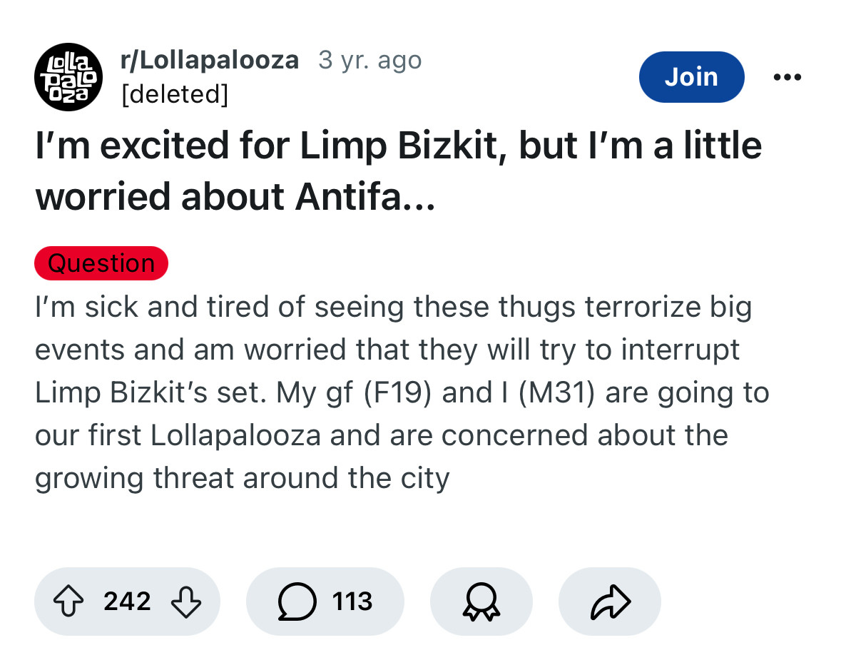 r/Lollapalooza 3 yr. ago
DaL
028
Join
[deleted]
I'm excited for Limp Bizkit, but I'm a little worried about Antifa...
Question
I'm sick and tired of seeing these thugs terrorize big events and am worried that they will try to interrupt Limp Bizkit's set. My gf (F19) and I (M31) are going to our first Lollapalooza and are concerned about the growing threat around the city