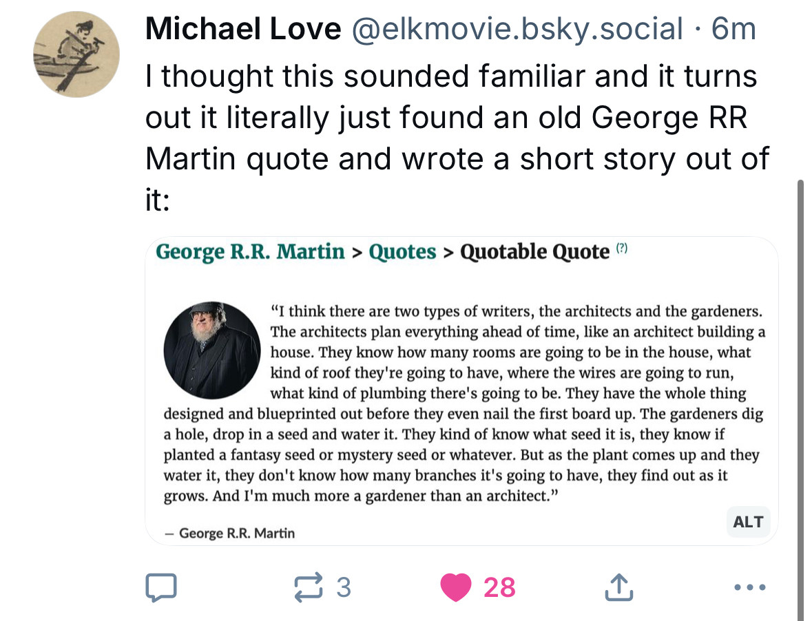 Michael Love@elkmovie.bsky.social • 6m
I thought this sounded familiar and it turns out it literally just found an old George RR
Martin quote and wrote a short story out of it:
George R.R. Martin > Quotes > Quotable Quote (?)
"I think there are two types of writers, the architects and the gardeners.
The architects plan everything ahead of time, like an architect building a house. They know how many rooms are going to be in the house, what kind of roof they're going to have, where the wires are going to run, what kind of plumbing there's going to be. They have the whole thing
designed and blueprinted out before they even nail the first board up. The gardeners dig a hole, drop in a seed and water it. They kind of know what seed it is, they know if planted a fantasy seed or mystery seed or whatever. But as the plant comes up and they water it, they don't know how many branches it's going to have, they find out as it grows. And I'm much more a gardener than an architect."
ALT
- George R.R. Martin