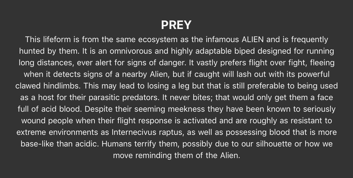 PREY - This lifeform is from the same ecosystem as the infamous ALIEN and is frequently hunted by them. It is an omnivorous and highly adaptable biped designed for running long distances, ever alert for signs of danger. It vastly prefers flight over fight, fleeing when it detects signs of a nearby Alien, but if caught will lash out with its powerful clawed hindlimbs. This may lead to losing a leg but that is still preferable to being used as a host for their parasitic predators. It never bites; that would only get them a face full of acid blood. Despite their seeming meekness they have been known to seriously wound people when their flight response is activated and are roughly as resistant to extreme environments as Internecivus raptus, as well as possessing blood that is more base-like than acidic. Humans terrify them, possibly due to our silhouette or how we move reminding them of the Alien.