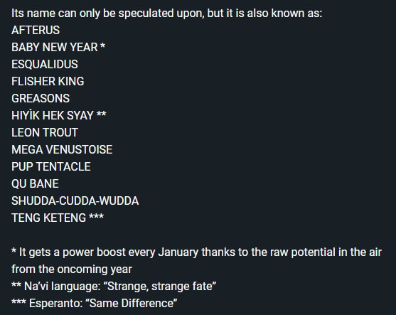 Its name can only be speculated upon, but it is also known as:
AFTERUS
BABY NEW YEAR *
ESQUALIDUS
FLISHER KING
GREASONS
HIYÌK HEK SYAY **
LEON TROUT
MEGA VENUSTOISE
PUP TENTACLE
QU BANE
SHUDDA-CUDDA-WUDDA
TENG KETENG ***

* It gets a power boost every January thanks to the raw potential in the air from the oncoming year
** Na’vi language: “Strange, strange fate”
*** Esperanto: “Same Difference”