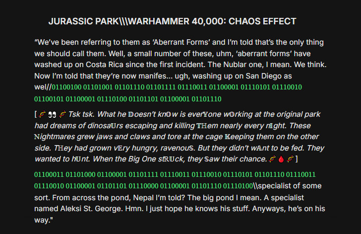 JURASSIC PARK\\\WARHAMMER 40,000: CHAOS EFFECT - “We’ve been referring to them as ‘Aberrant Forms’ and I’m told that’s the only thing we should call them. Well, a small number of these, uhm, ‘aberrant forms’ have washed up on Costa Rica since the first incident. The Nublar one, I mean. We think. Now I’m told that they’re now manifes… ugh, washing up in San Diego as wel//01100100 01101001 01101110 01101111 01110011 01100001 01110101 01110010 01100101 01100001 01110100 01101101 01100001 01101110
[🧬👀🧬Tsk tsk. What he 𝔻oesn’t kn𝕆w is ever𝕐one w𝕆rking at the original park had dreams of dinosa𝕌rs escaping and killing 𝕋ℍem nearly every n𝕀ght. These ℕightmares grew jaws and claws and tore at the cage 𝕂eeping them on the other side. Tℍey had grown v𝔼ry hungry, ravenou𝕊. But they didn’t w𝔸nt to be fed. They wanted to h𝕌nt. When the Big One stℝ𝕌ck, they 𝕊aw their chance.🧬🩸🧬]
01100011 01101000 01100001 01101111 01110011 01110010 01110101 01101110 01110011 01110010 01100001 01101101 01110000 01100001 01101110 01110100\\specialist of some sort. From across the pond, Nepal I’m told? The big pond I mean. A specialist named Aleksi St. George. Hmn. I just hope he knows his stuff. Anyways, he’s on his way."