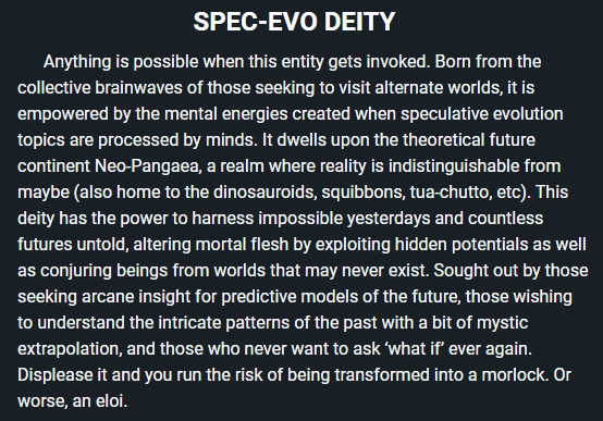 SPEC-EVO DEITY
      Anything is possible when this entity gets invoked. Born from the collective brainwaves of those seeking to visit alternate worlds, it is empowered by the mental energies created when speculative evolution topics are processed by minds. It dwells upon the theoretical future continent Neo-Pangaea, a realm where reality is indistinguishable from maybe (also home to the dinosauroids, squibbons, tua-chutto, etc). This deity has the power to harness impossible yesterdays and countless futures untold, altering mortal flesh by exploiting hidden potentials as well as conjuring beings from worlds that may never exist. Sought out by those seeking arcane insight for predictive models of the future, those wishing to understand the intricate patterns of the past with a bit of mystic extrapolation, and those who never want to ask ‘what if’ ever again. Displease it and you run the risk of being transformed into a morlock. Or worse, an eloi.