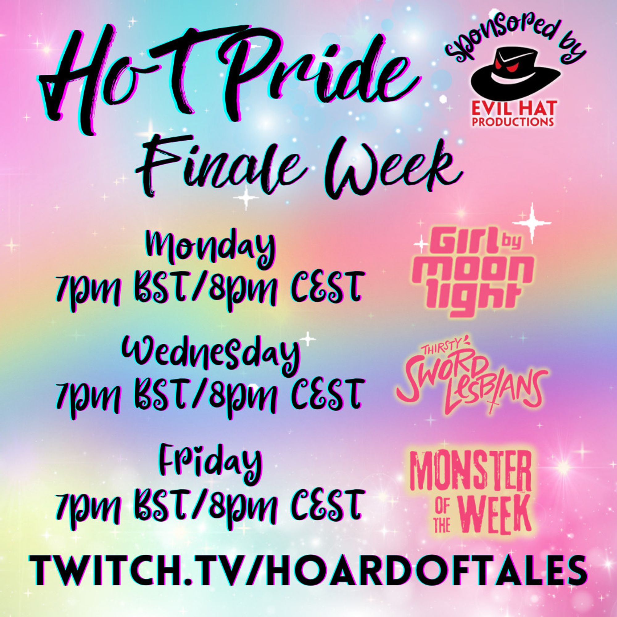 Rainbow background
Text:
HoT Pride sponsored by Evil Hat Productions
Finale Week
Monday 7pm BST/8PM CEST Girl by Moonlight
Wednesday 7PM BST/8PM CEST Thirsty Sword Lesbians
Friday 7PM BST/8PM CEST Monster of the Week
Twitch.tv/hoardoftales